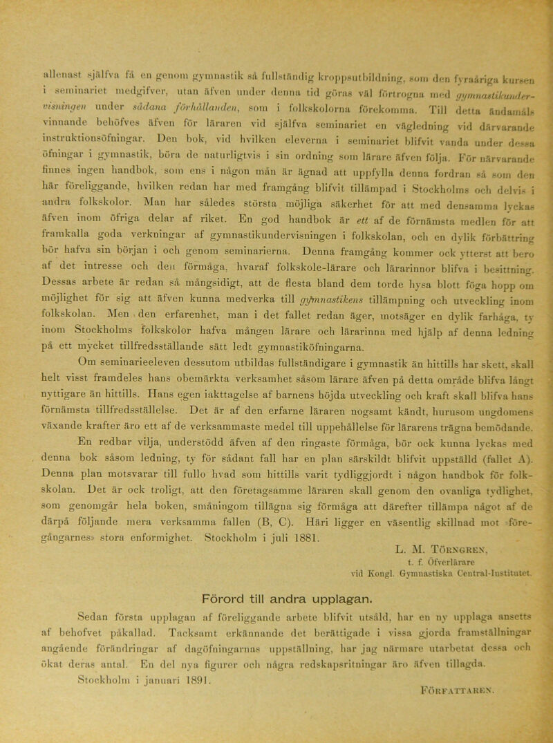 tursen allenast själfva få en genom gymnastik så fullståndig kroppsutbildning, som den fyraåriga ki i seminariet medgifver, utan iifven under denna tid göras väl förtrogna med gymnastikunder- visningen under sådana förhållanden, som i folkskolorna förekomma. Till detta ändamåls vinnande behöfves åfven för läraren vid själfva seminariet en vägledning vid därvarande mstruktionsöfningar. Den bok, vid hvilken eleverna i seminariet blifvit vanda under dessa öfningar i gymnastik, böra de naturligtvis i sin ordning som lärare äfven följa. För närvarande tinnes ingen handbok, som eus i någon mån är ägnad att uppfylla denna fordran så som den här föreliggande, hvilken redan har med framgång blifvit tillämpad i Stockholms och delvis i andra folkskolor. Man har således största möjliga säkerhet för att med densamma lyckas alten inom öfriga delar al riket. En god handbok är ett af de förnämsta medlen för att framkalla goda verkningar af gymnastikundervisningen i folkskolan, och en dvlik förbättring bör hafva sin början i och genom seminarierna. Denna framgång kommer ock ytterst att bero af det intresse och den förmåga, hvaraf folkskole-lärare och lärarinnor blifva i besittning C' Dessas arbete är redan så mångsidigt, att de flesta bland dem torde hysa blott föga hopp om möjlighet för sig att äfven kunna medverka till gifmnastikens tillämpning och utveckling inom folkskolan. Men . den erfarenhet, man i det fallet redan äger, motsäger en dylik farhåga, ty inom Stockholms folkskolor hafva mången lärare och lärarinna med hjälp af denna ledning på ett mycket tillfredsställande sätt ledt gymnastiköfningarna. Om seminarieeleven dessutom utbildas fullständigare i gymnastik än hittills har skett, skall helt visst framdeles hans obemärkta verksamhet såsom lärare äfven på detta område blifva långt nyttigare än hittills. Hans egen iakttagelse af barnens höjda utveckling och kraft skall blifva hans förnämsta tillfredsställelse. Det är af den erfarne läraren nogsamt, kändt, hurusom ungdomens växande krafter äro ett af de verksammaste medel till uppehållelse för lärarens trägna bemödande. En redbar vilja, understödd äfven af den ringaste förmåga, bör ock kunna lvckas med denna bok såsom ledning, ty för sådant fall har en plan särskildt blifvit uppställd (fallet A). Denna plan motsvarar till fullo hvad som hittills varit tydliggjordt i någon handbok för folk- skolan. Det är ock troligt, att den företagsamme läraren skall genom den ovanliga tvdlighet. som genomgår hela boken, småningom tillägna sig förmåga att därefter tillämpa något af de därpå följande mera verksamma fallen (B, C). Häri ligger en väsentlig skillnad mot före- gångarnes» stora enformighet. Stockholm i juli 1881. L. M. Törngren, t. f. Öfverlärare vid Kongl. Gymnastiska Ccutral-Iustitutet Förord till andra upplagan. Sedan första upplagan af föreliggande arbete blifvit utsåld, har en ny upplaga ansetts af behofvet påkallad. Tacksamt erkännande det berättigade i vissa gjorda framställningar angående förändringar af dagöfningarnas uppställning, har jag närmare utarbetat dessa och ökat deras antal. En del nya figurer och några redskapsritningar äro äfven tillagda. Stockholm i januari 1891. Författaren.