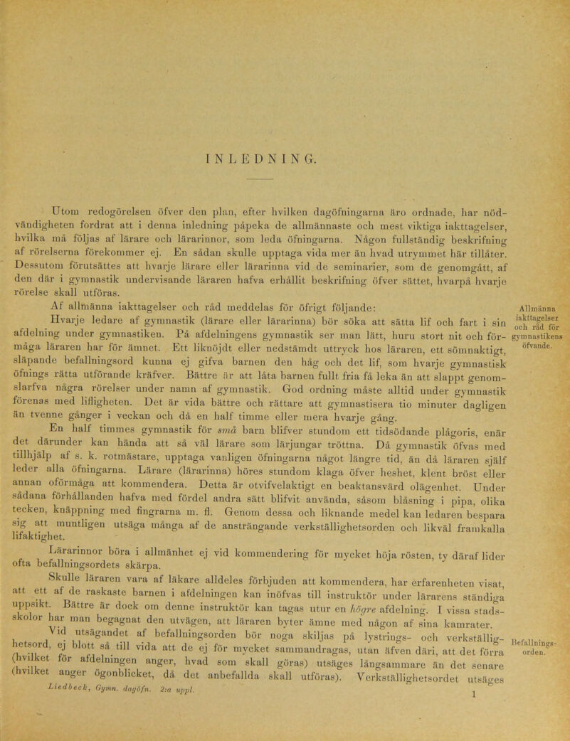 INLEDNING. Utom redogörelsen öfver den plan, efter hvilken dagöfningarna äro ordnade, har nöd- vändigheten fordrat att i denna inledning påpeka de allmännaste och mest viktiga iakttagelser, hvilka må följas af lärare och lärarinnor, som leda öfningarna. Någon fullständig beskrifniug af rörelserna förekommer ej. En sådan skulle upptaga vida mer än livad utrymmet här tillåter. Dessutom förutsättes att hvarje lärare eller lärarinna vid de seminarier, som de genomgått, af den där i gymnastik undervisande läraren hafva erhållit beskrifniug öfver sättet, hvarpå hvarje rörelse skall utföras. Af allmänna iakttagelser och råd meddelas för öfrigt följande: Hvarje ledare af gymnastik (lärare eller lärarinna) bör söka att sätta lif och fart i sin afdelning under gymnastiken. På afdelningens gymnastik ser man lätt, huru stort nit och för- måga läraren har för ämnet. Ett liknöjdt eller nedstämdt uttryck hos läraren, ett sömnaktigt, släpande befallningsord kunna ej gifva barnen den håg och det lif, som hvarje gymnastisk öfnings rätta utförande kräfver. Bättre är att låta barnen fullt fria få leka än att slappt genom- slarfva några rörelser under namn af gymnastik. God ordning måste alltid under gymnastik förenas med lifligheten. Det är vida bättre och rättare att gymnastisera tio minuter dagligen än tvenne gånger i veckan och då en half timme eller mera hvarje gång. En half timmes gymnastik för små barn blifver stundom ett tidsödande plågoris, enär det därunder kan hända att så väl lärare som lärjungar tröttna. Då gymnastik öfvas med tillhjälp af s. k. rotmästare, upptaga vanligen öfningarna något längre tid, än då läraren själf leder alla öfningarna. Lärare (lärarinna) höres stundom klaga öfver heshet, ldent bröst eller annan oförmåga att kommendera. Detta är otvifvelaktigt en beaktansvärd olägenhet. Under sådana förhållanden hafva med fördel andra sätt blifvit använda, såsom blåsniug i pipa, olika tecken, knäppning med fingrarna m. fl. Genom dessa och liknande medel kan ledaren bespara sig att muntligen utsäga många af de ansträngande verkställighetsorden och likväl framkalla lifaktighet. Lärarinnor böra i allmänhet ej vid kommendering för mycket höja rösten, ty däraf lider ofta befallningsordets skärpa. Skulle läraren vara af läkare alldeles förbjuden att kommendera, har erfarenheten visat, att ett af de raskaste barnen i afdelningen kan inöfvas till instruktör under lärarens ständiga uppsikt Bättre är dock om denne instruktör kan tagas utur en högre afdelning. I vissa stads- skolor har man begagnat den utvägen, att läraren byter ämne med någon af sina kamrater. Vid utsägandet af befallningsorden bör noga skiljas på lystrings- och verkställm- letsm ej i ott sa till vida att de ej för mycket sammandragas, utan äfven däri, att det förra ( viiket tor afdelningen anger, hvad som skall göras) utsäges långsammare än det senare (lvilket anger ögonblicket, då det anbefallda skall utföras). Verkställighetsordet utsäges Liedbeck, Gymn. dagöfn. 2:a uppl. ' ^ Allmänna iakttagelser och råd för gymnastikens öfvande. Befallnings- orden.