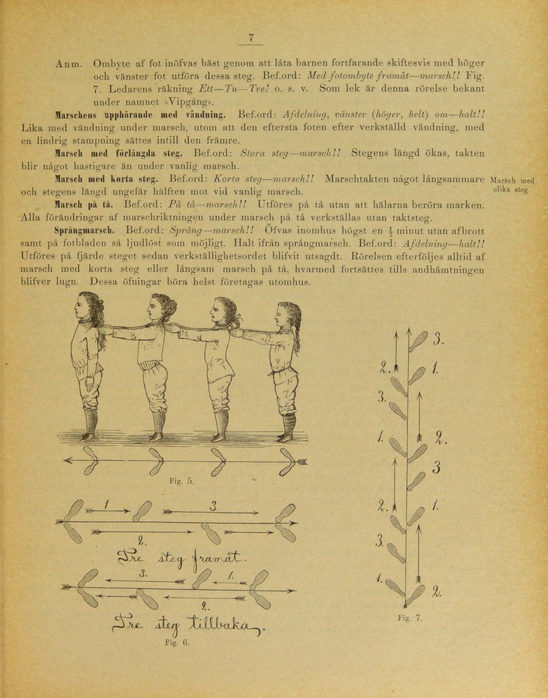 Anm. Ombyte af fot inöfvas bäst genom att låta barnen fortfarande skiftesvis med liöger och vänster fot utföra dessa steg. Bef.ord: Med fotombyte framåt—mar sch!J Fig. 7. Ledarens räkning Ett—Tu—Tre! o. s. v. Som lek är denna rörelse bekant under namnet »Vipgång». Marschens upphörande med vändning. Bef.ord: Af delning, vänster {höger, helt) om—halt!! Lika med vändning under marsch, utom att den eftersta foten efter verkställd vändning, med en lindrig stampning sättes intill den främre. Marsch ined förlängda steg. Bef.ord: Stora steg—marsch!! Stegens längd ökas, takten blir något hastigare än under vanlig marsch. Marsch med korta steg. Bef.ord: Korta steg-—marsch!! Marschtakten något långsammare O “O O Marsch på tå. Bef.ord: På tå—marsch!! Utföres på tå utan att hälarna beröra marken. Alla förändringar af marschriktningen under marsch på tå verkställas utan taktsteg. Språngmarsch. Bef.ord: Språng—marsch!! Ofvas inomhus högst en ! minut utan afbrott samt på fotbladen så ljudlöst som möjligt. Halt ifrån språngmarsch. Bef.ord: Af delning—halt!! Utföres på fjärde steget sedan verkställighetsordet blifvit utsagdt. Rörelsen efterföljes alltid af marsch med korta steg eller långsam marsch på tå, hvarmed fortsättes tills andhämtningen blifver lugn. Dessa öfningar böra helst företagas utomhus. Åstr^ . Fig. 6. Fig. 7. Marsch uied