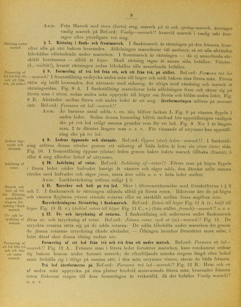 Anm. Från Marsch med stora (korta) steg, marsch på tå och språng-marsch, återtage# vanlig marsch på Bef.ord: Vanlig—marsch!! hvarvid marsch i vanlig takt åter- tages efter ytterligare två steg. Rättning under § Rättning i Ilunk- och frontmnrsch. I flankmarsch är rättningen på den främsta, hvar- mnrsch. efter alla gå rätt bakom hvarandra. Afdelningen marscherar väl ansluten, så att alla afstånden bibehållas oförändrade under marschen. I frontmarsch är rättningen — då ej annorlnnda sär- skihit bestämmes alltid åt höger. Skall rättning tagas åt annan sida, befalles: Vänster. (/<., midtåt!), hvaråt rättningen sedan bibehålies tills annorlunda befalles. Formering af S lormering at två led trän ett, och ett från två, på stället, Bef.ord: Fumera tvu lea ‘oth^tffrån*’ ~marsch! 1 frontställning nedrycka andra män till höger och midt bakom sina första män. Första tvu, p?i stället.ta *^0 intill hvarandra, den närmaste med sidosteg, de öfriga med vändning och marsch åt rättningssidan. Fig. 8 A. I flankställning marscherar hela afdelningen fram och rättar sig på första man i téten, sedan andra män uppryckt till höger om första och bildat andra ledet. °Fig. 8 B. Afståndet mellan första och andra ledet är ett steg. Återformeringen utföres på motsatt sätt. Bef.ord: Formera ett led—marsch!! Anm. Ar barnens antal udda, t. ex. nio, blifver luckan L Fig. 8 på vänstra flygeln i andra ledet. Sedan denna formering blifvit inöfvad bör uppställningen vanligen ske på två led enligt samma grunder som för ett led. Fig. 9. N:o 1 är längste man, 2 är därnäst längste man o. s. v. För vinnande af utrymme kan uppställ- ning ske på tre led. Ledens öpp- § fedens öppnande och slutande. Bef.ord: Öppna (slut) leden—marsch!! 1 flankställ- Tlntaudeh nin utföres ^enna rörelse genom ett sidosteg af båda leden åt hvar sin yttre (inre) sida. Fig. 10. I frontställning öppnas (slutas) leden genom bakre ledets marsch tillbaka (framåt) 3 eller 4 steg alltefter behof af utrymme. § 10. Indelning af rotar. Bef.ord: Indelning af—rotar!! Förste man på högra flvgeln i första ledet vrider hufvudet hastigt åt vänster och säger udda, den därnäst utför samma rörelse med hufvudet och säger jämn, nästa åter udda o. s. v. hela ledet utefter. Anm. Luckbetäckning utföres enligt § 5. § 11. Marscher och halt på två led. Sker i öfverensstämmelse med föreskrifterna i § 6 1 d^Rätt°C^ ^^ flankmarsch är rättningen sålunda alltid på första roten. Riktrotar äro de på högra marschriht-~’ och vänstra flyglarna ytterst stående rotarna eller en särskildt mellan dessa angifven rote. ningens för- Marschriktningeus förändring i llankmarsch. Bef.ord: Rotvis till höger Fig. 11 A. (v., halft till andrin. i dank Fig. n g v) (dubbel rotvis till höger Fig. 11 C., v.) (från stället, framåt)—marsch!! o. s. v. I flankställning och sedermera under flankmarsch Indelning nf rotar. Marsch och marsch. Ut- och in- § 12. Ut- och inryckning af rotarna. ryckning af öfvas ut- och inryckning af rotar. Bef.ord: Jämna rotar, ryck ut (in)—marsch!! Fig. 13. De utryckta rotarna rätta sig på de udda rotarna. De udda bibehålla under marschen det genom de jämna rotarnas utryckning ökade afståndet. — Ofningen inomhus förutsätter stora salar, i brist däraf sker denna öfning endast ute. rotarna. Formering af ett led från två och två från ett under marsch. Bef.ord: Formera ett led- Forincring af ett led fr&n tvamarschH Fig. 12 A. Främste man i första ledet fortsätter marschen, hans rotekamrat ordnar och tva fran . ° , . ett under sig bakom honom under fortsatt marsch; de efterföljande minska stegens längd etter behof marsch. Samt förhålla sig i öfrigt på samma sätt. i den mån utrymme vinnes, såsom de båda främsta. Två led återförmeras på Bef.ord: Formera två led—marsch!! Fig. 12 B. Hvar och en af andra män upprycka på sina platser bredvid motsvarande första män, hvarunder främsta roten förkortar stegen till dess formeringen är verkställd, då det befalles 1 anlia marsch!! o. s. v.