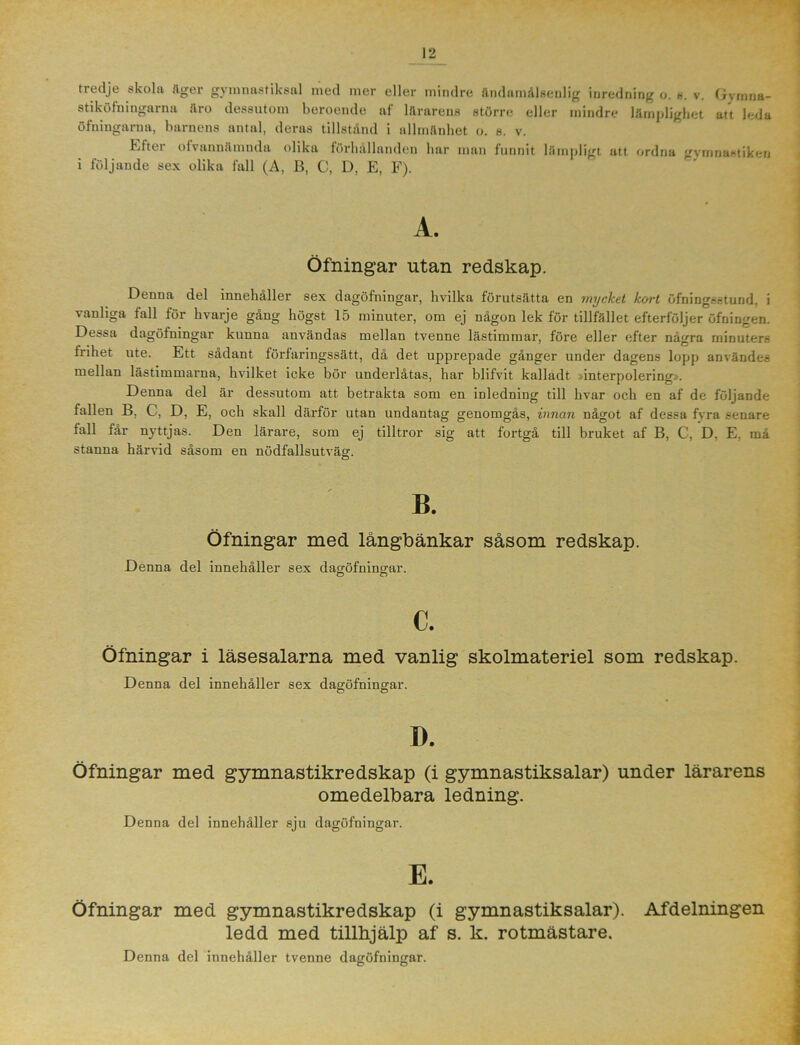 tredje skola äger gymnastiksal med mer eller mindre ändamålsenlig inredning o. s. v. Gyinna- stiköfningarna äro dessutom beroende af lärarens större eller mindre lämplighet att leda öfningarna, barnens antal, deras tillstånd i allmänhet o. s. v. Efter ofvannämnda olika förhållanden har man funnit lämpligt att ordna gymnastiken i följande sex olika fall (A, B, C, D, E, F). A. Öfningar utan redskap. Denna del innehåller sex dagöfningar, hvilka förutsätta en mycket kort öfningsstund. i vanliga fall för hvarje gång högst 15 minuter, om ej någon lek för tillfället efterföljer öfningen. Dessa dagöfningar kunna användas mellan tvenne lästimmar, före eller efter några minuters frihet ute. Ett sådant förfaringssätt, då det upprepade gånger under dagens lopp användes mellan lästimmarna, hvilket icke bör underlåtas, har blifvit kalladt »interpolering.. Denna del är dessutom att betrakta som en inledning till hvar och en af de följande fallen B, C, D, E, och skall därför utan undantag genomgås, innan något af dessa fvra senare fall får nyttjas. Den lärare, som ej tilltror sig att fortgå till bruket af B, C, D, E. må stanna härvid såsom en nödfallsutväg. B. Öfningar med långbänkar såsom redskap. Denna del innehåller sex dagöfning-ar. o n c. Öfningar i läsesalarna med vanlig skolmateriel som redskap. Denna del innehåller sex dagöfningar. I). Öfningar med gymnastikredskap (i gymnastiksalar) under lärarens omedelbara ledning. Denna del innehåller sju dagöfningar. Öfningar med gymnastikredskap (i gymnastiksalar). Afdelningen ledd med tillhjälp af s. k. rotmästare. Denna del innehåller tvenne dagöfningar.