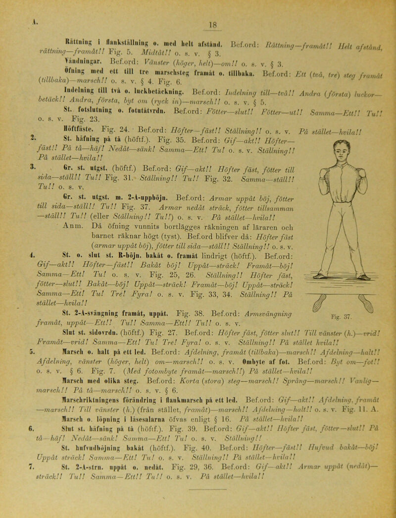 18 Rättning II aiikstiillniiig K o. med helt nfstunil. v. Bef.ord: Rättning—framåt!! Helt af stånd, rättning—framåt!! Fig. 5. Midtåt!! o. s. v. § 3. landningar. Bef.ord: Vänster (höger, hett)—om!! o. 8. v. § 3. Öfning nieil ett till tro marschsteg framåt «. tillhaka. Bef.ord: Ett (två, tre) steg framåt (tillbaka)—marsch!! o. s. v. § 4. Fig. 6. Indelning till tvä «. luckbetäckning. Bef.ord: Indelning till—två!! Andra (första) luckor— betäckAndra, första, byt om (ryck in)—marsch!! o. s. v. § 5. St. fotslutning o. fotutåtvrdn. Bef.ord: Fötter—slut!! Fötter—utU Samma—Ett!! Tu!' O. S. V. © Ficr. 24. Bef.ord: Höfter—fäst!! Ställning!! o. 8. v. Fig. 23. Höftfäste. På stället—hvilall 2. ^ St. häfning pä tå (höftf.). Fig. 35. Bef.ord: Gif—akt!! Höfter— fäst.'! På tå häj! Nedåt—sank! Samma—Ett! Tu! o. s. v. Ställning!! På stället—hvila!! ®r' “tgst- (höftf.) Bef.ord: Gif—aktU Höfter fäst, fotter till sida—ställ!! Tu!! Fig. 31. Ställning!! Tu!! Fig. 32. Samma—ställ!! Tu!! o. s. v. Gr. st. utgst. ni. 2-A-uppböjn. Bef.ord: Armar uppåt böj, fötter till sida ställ!! Tu!! Fig. 37. Armar nedåt sträck, fötter tillsamman —ställ!! Tu!! (eller Ställning!! Tu!!) o. s. v. På stället—hvila!! Anm. Då öfning vunnits bortlägges räkningen af läraren och barnet räknar högt (tyst). Bef.ord blifver då: Höfter fäst (armar uppåt böj), fötter till sida—ställ!! Ställning!! o. s. v. A. St. o. slut st. R-liöju. bakåt o. framåt lindrigt (höftf.). Bef.ord: Gif—akt!! Höfter—fäst!! Bakåt böj! Uppåt—sträck! Framåt—böj! Samma—Ett! Tu! o. s. v. Fig. 25, 26. Ställning!! Höfter fäst, fötter—slut!! Bakåt—böj! Uppåt—sträck! Framåt—böj! Uppåt—sträck! Samma—Ett! Tu! Tre! Fyra! o. s. v. Fig. 33, 34. Ställning!! På stället—hvila!! St. 2-A-srängning framåt, uppåt. Fig. 38. Bef.ord: Armsvängning framåt, uppåt—Ett!! Tu!! Samma—Ett!! Tu!! o. s. v. Slut st. sidovrdn. (höftf.) Fig. 27. Bef.ord: Höfter fäst, fötter slut!! Till vänster (h.)—vrid! Framåt—vrid! Samma—Ett! Til! Tre! Fyra! o. s. v. Ställning!! På stället hvila!! 5. Jlarsch o. halt på ett led. Bef.ord: Af delning, framåt (tillbaka)—marsch!! Afdelning—halt.'.' Afdelning, vänster (höger, helt) om—marsch!! o. s. v. Ombyte af fot. Bef.ord: Byt om—fot!'. 0. s. v. § 6. Fig. 7. (Med fotombyte framåt—marsch!!) På stället—hvila!! Jlarsch med olika steg. Bef.ord: Korta (stora) steg—marsch!! Språng—marsch!! Iranlig— marsch!! På tå—marsch!! o. s. v. § 6. Harschriktningens förändring i flankmarscli på ett led. Bef.ord: Gif—akt!! Afdelning. framåt —marsch!! Till vänster (h.) (från stället, framåt)—marsch!! A fdelning—halt!! o. s. v. Fig. 11. A. Jlarsch o. löpning i läsesalarna öfvas enligt § 16. På stället—hvila!! 6. Slut st. häfning på tå (höftf.). Fig. 39. Bef.ord: Gif—akt!! Höfter fäst, fötter—slut!! På tå—häf! Nedåt—sänk! Samma—Ett! Tu! o. s. v. Ställning!! St. hufvudhöjning bakåt (höftf.). Fig. 40. Bef.ord: Höfter—fäst!! Ilufvud bakåt—böj! Uppåt sträck! Summa—Ett! Tu! o. s. v. Ställning!! På stället—hvila!! 7. St. 2-A-strn. uppåt o. nedåt. Fig. 29, 36. Bef.ord: Gif—akt! 1 Armar uppåt (nedåt)—