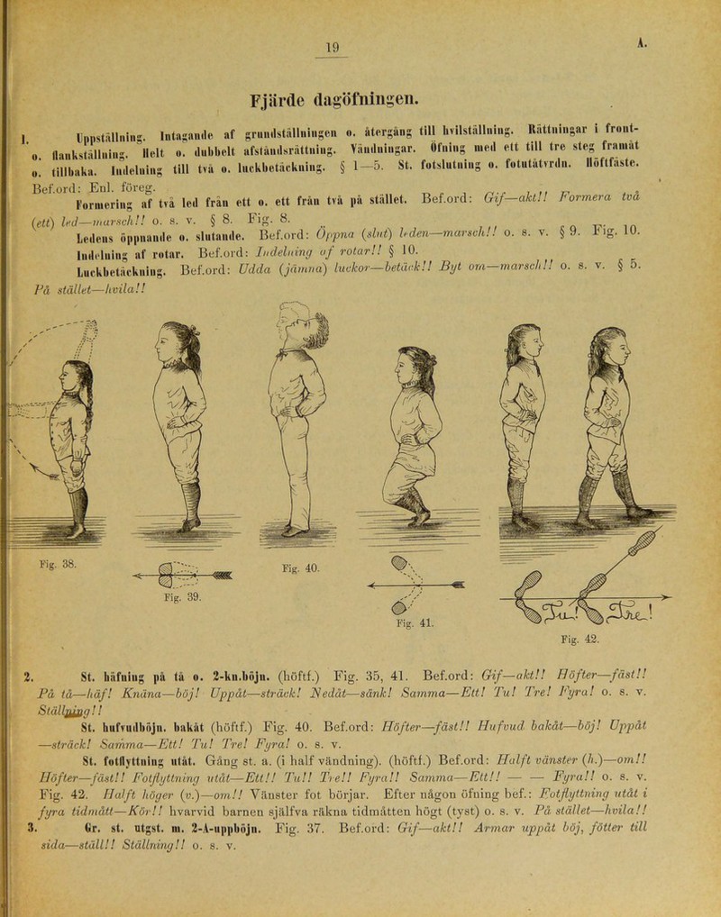 Fjärde dagöfningen. Unnställnin. Intagande af griindställningen o. återgång till hvilstallning. Rättningar i front 11 B ■ ! Öfning med ett till tre steg framåt flankställning. Helt o. dubbelt afståndsrättuiug. Vändningar. Bef.ord: Gif—akt!! Formera två o. tillbaka. Indelning till två o. luckbetäckning. § 1—5. St. fotslutning o. fotutatvrdn. llolttaste. Bef.ord: Enl. föreg. 1'orinering af tva led från ett o. ett Iran tv a på stallet. (ett) led—marsch!! o. s. v. § 8. Fig. 8. ,n Ledens öppnande o. slutande. Bef.ord: Oppna (slut) leden—marsch!! o. s. v. §9. 1< ig. 10. Indelning af rotar. Bef.ord: Indelning uf rotar!! § 10. Luckbetäckning. Bef.ord: Udda (jämna) luckor—betäck!! Byt om-marsch!! o. s. v. § o. På stället—livila!! 2. St. häfuing på tå o. 2-kn.böjn. (höftf.) Fig. 35, 41. Bef.ord: Gif—akt!! Höfter—fäst!! På tå—häf! Knäna—böj! Uppåt—sträck! Nedåt—sänk! Samma—Ett! Tu! Tre! Fyra! o. s. v. Ställjurin ! ! St. hufvudböjn. bakåt (höftf.) Fig. 40. Bef.ord: Höfter—fäst!! Hufvud bakåt—böj! Uppåt —sträck! Samma—Ett! Tu! Tre! Fyra! o. s. v. St. fotflyttning utåt. Gång st. a. (i half vändning), (höftf.) Bef.ord: Halft vänster (h.)—om!! Höfter—fäst!! Fotflyttning utåt—Ett!! Tu!! Tre!! Fyra!! Samma—Ett!! — — Fyra!! o. s. v. Fig. 42. Halft höger (v.)—om!! Vänster fot börjar. Efter någon öfning bef.: Fotjiyttning utåt i fyra tidmått—Kör!! hvarvid barnen själfva räkna tidinåtten högt (tyst) o. s. v. På, stället—livila!! 3. tir. st. utgst. m. 2-A-uppböjn. Fig. 37. Bef.ord: Gif—akt!! Armar uppåt böj, fötter till sida—ställ!! Ställning!! o. s. v. Fig. 38.