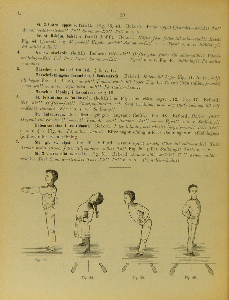 20 St- S'A'sl™' “l*n4‘»,f!M“' Fi!!' 36' 4:!' Bef or,l: A™“' “K>* (framåt)—gtrådclt T,,!! A>mar nedåt—sträck!! Tu!! Samma—Ett!! Tu!! o. s. v. «r. »t. R-bSJu. bakåt frauiåt (hoftf.). Bef.ord': llåfler fä,l,frMtr Ull ,ida-.,Mtl Bakåt „ g' «*'■»-—w- i , v. 4. Cr. st. räsehrdn. (höftf.) Bef.ord: Gif-aktl! Höfter fäst, fötter till sila-ställ!! Värel- -hvilllT /U lre! FyVa! Samma~Ett! Fyra! °-8-v- Fig. 46. Ställning!! På stället • Marscher o. halt på två led. § 6, 7, 11. Marschriktniugens förändring i flnnkmarsch. Bef.ord: Rotvis till höger Fig. 11. A. (v., hälft Ull höger Fig. 11. B., v.), marsch!! Dubbel rotvis till höger Fig. 11. C. (v.) (från stället, framåt) —marsch!! o. s. v. Afdelning-halt!! På stället—hvila!! Marsch «. löpning i läsesalarna se § 16. 6> St. fotslutning o. fotutåtvrdn. (höftf.) i en följd med räkn. högst t. 12. Fig. 47. Bef.ord: Gif-aktl! Höfter—fäst!! Växelfutslutning och fotutåtvridning med hög (tyst)°räknina till tolf —Kör!! Samma—Kör!! o. s. v. Ställning!! St. hufvudvrdn. den första gången långsamt (höftf.) Fig. 48. Bef.ord: Höfter—fäst!! Hufvud till vänster (h.)—vrid! Framåt—vrid! Samma—Ett!! Fyra!! o. s. v. Ställnina '' Ileloinvåndniug i tre tidmått. Bef.ord: I tre tidmått, helt vänster (höger)—om!! Tu!! Tre!! o. s. v. § 3. Fig. 4. På stället—hvila!! Efter någon öfning utföres vändningen m. afdelnino-ens ljudliga eller tysta räkning. ■ Str. ?r. st. utgst. Fig. 49. Bef.ord: Armar uppåt sträck, fötter till sida—ställ!! Tu!! Armar nedåt sträck, fötter tillsamman—ställ!! Ta!! Fig. 50. (eller Ställning!! Ta!!) o. s. v. St. 2-A-strn. utåt o. nedåt. Fig. 51. Bef.ord: Armar utåt—sträck!! Tu!! Armar nedåt— sträck!! Tul! Samma—sträck!! Tu!! Ett!! Ta!! o. s. v. På stället—hvila!!