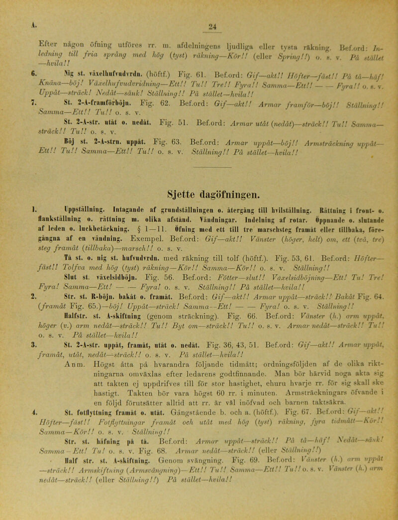 Etter någon ötuing utföres rr. m. afdelningens ljudliga eller tysta rakning. Bef.ord: In- ledning till fria sprang med hög {tyst) räkning—Kör!! (eller Spring!!) o. 1 v. På stället —hvila!! i. Mg st. växelhufvudvrdn. (höftf.) Fig. 61. Bef.ord: Gif—akt!! Höfter—fäst!! På tå—häf! Knäna—böj! Växelhufvudvridning—Ett!! Tu!! Tre!! Fyra!! Samma—Ett!! Fyra!! o. s. v. Uppåt—sträck! Nedåt—sänk! Ställning!! På stället—hvila!! St. 2-A-frnmförböjn. Fig. 62. Bef.ord: Gif—akt!! Armar framför—böj!! Stållnina!! Samma—Ett!! Tu!! o. s. v. St. 2-A-str. utät o. nedåt. Fig. 51. Bef.ord: Armar utåt {nedåt)—sträck!! Tu!! Samma— sträck!! Tu!! o. s. v. Böj st. 2-A-strn. uppåt. b ig. 63. Bef.ord: Armar uppåt—böj!! Armsträckning uppåt— Ett!! Tu!! Samma—Ett!! Tu!! o. s. v. Ställning!! På stället—hvila!! Sjette dagöfniugen. 1. Ippstålluing. Intagande af gruudställningen o. återgång till hvilställning. Rättuing i front- o. flaukstållniug o. rättuing m. olika afståud. Vändningar. Indelning af rotar. Öppnande o. slutande af leden o. luckbetäckning. § 1 —11. Öfning med ett till tre marschsteg framåt eller tillbaka, före- gångna af en vändning. Exempel. Bef.ord: Gif—akt!! Vänster {höger, helt) om, ett {två, tre) steg framåt (tillbaka)—marsch!! o. s. v. Tå st. o. nig st. hufvudvrdn. med räkning till tolf (höftf.). Fig. 53, 61. Bef.ord: Höfter— fäst!! Tolfva med hög {tyst) räkning—Kör!! Samma—Kör!! o. s. v. Ställning!! Slut st. räxelsidböjn. Fig. 56. Bef.ord: Fotter—slut!! Växelsidböjning—Ett! Tu! Tre! Fyra! Samma—Ett! — — Fyra! o. s. v. Ställning!! På stället—hvila!! 2. Sfr. st. R-böju. bakåt o. framåt. Bef.ord: Gif—akt!! Armar uppåt—sträck!! Bakåt Fig. 64. (framåt Fig. 65.)—böj! Uppåt—sträck! Samma- -Ett! — — Fyra! o. s. v. Ställning!! llalfstr. st. A-skiftning (genom sträckning). Fig. 66. Bef.ord: Vänster {h.) arm uppåt, höger {v.) arm nedåt—sträck!! Tu!! Byt om—sträck!! Tu!! o. s. v. Armar nedåt—sträck!! Tu!'. o. s. v. På stället—hvila!! 3. St. 2-A-str. uppåt, framåt, utåt o. nedåt. Fig. 36, 43, 51. Bef.ord: Gif—akt!! Armar uppåt, framåt, utåt, nedåt—sträck!! o. s. v. På stället—hvila!! Anm. Högst åtta på hvarandra följande tidmått; ordningsföljden af de olika rikt- ningarna omväxlas efter ledarens godtfinnande. Man bör härvid noga akta sig att takten ej uppdrifves till för stor hastighet, ehuru hvarje rr. för sig skall ske hastigt. Takten bör vara högst 60 rr. i minuten. Armsträckningars öfvande i en följd förutsätter alltid att rr. är väl inöfvad och barnen taktsäkra. 4. St. fotflyttning framåt o. utåt. Gångstående b. och a. (höftf.). Fig. 67. Bef.ord: Git—akt!! Höfter—fäst!! Fotflyttningar framåt och utåt med hög {tyst) räkning, fyra tidmått hör.. Summa—Kör!! o. s. v. Ställning!! Str. st. häfning på tå. Bef.ord: Armar uppåt—sträck!! På få—häj! Nedåt—sänk! Samma — Ett! Tu! o. s. v. Fig. 68. Armar nedåt—sträck!! (eller Ställning!!) ■ llalf str. st. A-skiftning. Genom svängning. Fig. 69. Bef.ord: Vänster (A.) arm uppåt —sträck!! Armskiftning {Armsvängning)—Ett!! Tu!! Samma—Ett!! Tu!! o. s. v. 1 ånster {h.) arm nedåt—sträck!! (eller Ställning!!) På stället—hvila!!