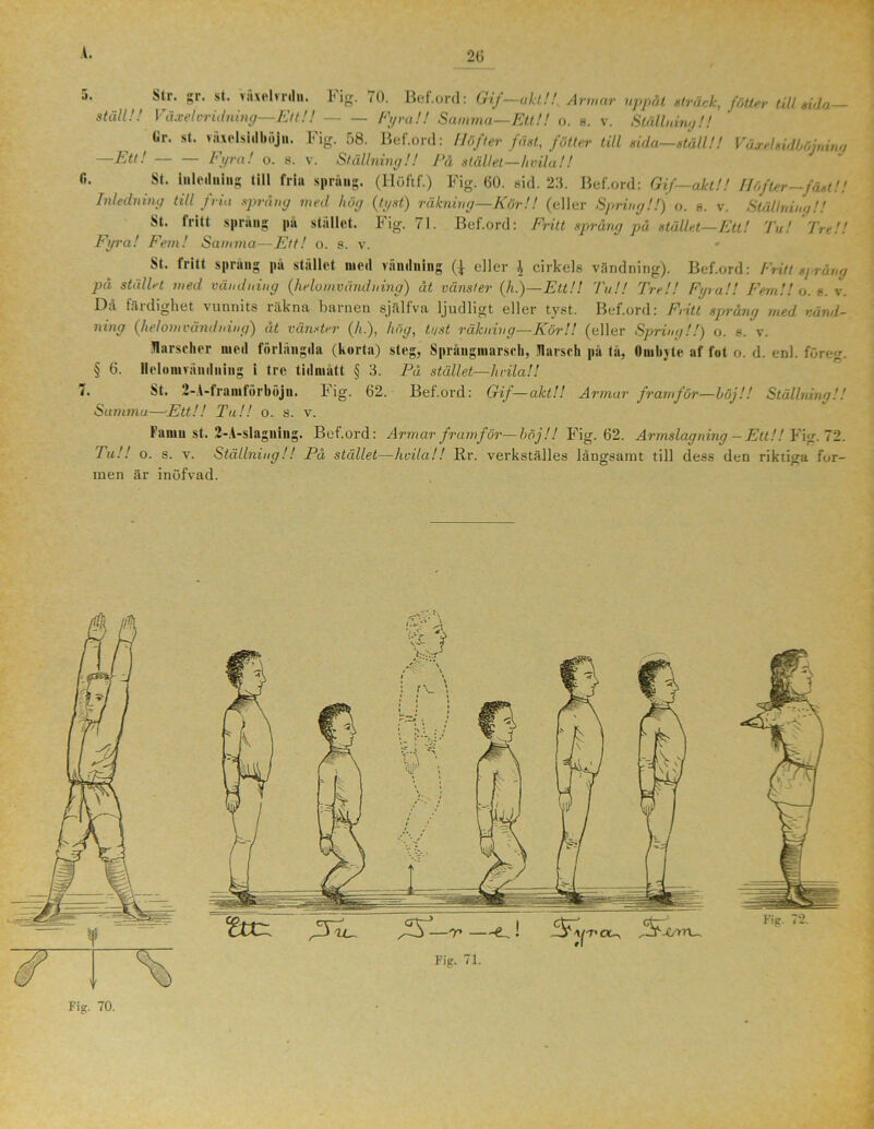 5< str- Sr- st- Växelvrdn. Fig. 70. Bef.ord: Gif—akt!!, Armar uppåt sträck, fötter till rida- ställ!! Växel vrid ning—Et t! ! Fyra!! Samma—Ett!! o. b. v. Ställning!! Ur. st. vuielsidböjn. Fig. 58. Bef.ord: llöfter fäst, fötter till rida—ställ!! Växel sidböj ning Ett! — Fyra! o. s. v. Ställning!! På stället—hvila!! (i. St. inledning till fria språng. (Höftf.) Fig. 60. sid. 23. Bef.ord: Gif—akt!! Höfter—fäst!! Inledning till fria språng med hög (tyst) räkning—Kör!! (eller Spring!!) o. b. v. Ställning!! St. iritt sprang pa stallet, i ig. 71. Bef.ord: Fritt språng på stället—Ett! Tu! Tve!! Fyra! Fem! Samma—Ett! o. s. v. St. fritt språng pa stället med vändning (j eller \ cirkels vändning). Bef.ord: Fritt spräng på stället med vändning (helo mvänd ning) åt vänster (h.)—Ett!! Tu!! Tre!! Fyra!! Fem!! o. s. v. Då färdighet vunnits räkna barnen själfva ljudligt eller tyst. Bef.ord: Fritt språng med vänd- ning (helomvändning) åt vänster (h.), hög, tyst räkning—Kör!! (eller Spring!!) o. e. v. flarscher med förlängda (korta) steg, Språngmarsch, fl ar sch pa tå, Ombyte af fot o. d. enl. före. § 6. Helomvändning i tre tid mått § 3. På stället—hvila!! t• St. 2-A-franiförböju. k ig- 62. Bef.ord: Gif—akt!! Armar framför—höj!! Ställning!! Summa—Ett!! Ta!! o. s. v. Famn st. 2-A-slagning. Bef.ord: Armar framför—böj!! Fig. 62. Armslagning — Ett!! Fig. 72. Tu!! o. s. v. Ställning!! På stället—hvila!! Rr. verkställes långsamt till dess den riktiga for- men är inöfvad.