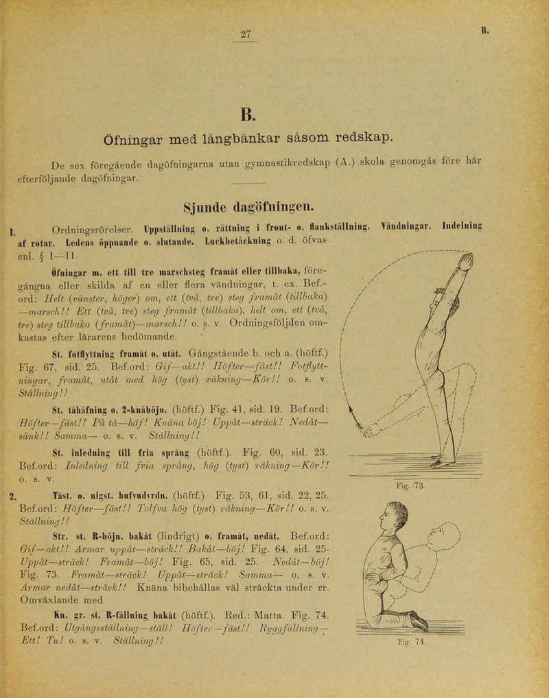 K. B. Öfningar med långbänkar såsom redskap. De sex föregående dagöfningarna utan gymnastikredskap (A.) skola genomgås före här efterföljande dagöfningar. Sjunde dagöfningen. j Ordningsrörelser. Uppställning o. rättning i front- o. llankställiiiiig af rotar. Ledens öppnande o. slutande. Luckbetäckiiing o. d. öfvas enl. § 1—11. Öfningar ni. ett till tre marschsteg framåt eller tillbaka, före- gångna eller skilda af en eller flera vändningar, t. ex. Bed.- / ord: Helt (vänster, höger) om, ett (tvä, tre) steg framåt (tillhaka) —marsch!! Ett (två, tre) steg framåt (tillbaka), helt om, ett (två, tre) steg tillbaka (framåt)—marsch!! o. s. v. Ordningsföljden om- kastas efter lärarens bedömande. St. fotflyttning framåt o. utåt. Gångstående b. och a. (höftf.) Fig. 67, sid. 25. Bef.ord: Gif—aktH Höfter—fäst!! Fotflytt- ningar, framåt, utåt med hög (tyst) räkning—Kör!! o. s. v. Ställning ! ! St. tähäfning o. 2-knäböjn. (höftf.) Fig. 41, sid. 19. Bef.ord: Höfter—fäst!! På tå—häf! Knäna böj! Uppåt—sträck! Nedåt— sänk!! Samma— o. s. v. Ställning!! St. inledning till fria språng (höftf.). Fig. 60, sid. 26. Bef.ord: Inledning till fria språng, hög (tyst) räkning—Kör!! O. 8. V. 2. Täst. o. nigst. hnfvudvrdn. (höftf.) Fig. 53, 61, sid. 22, 25. Bef.ord: Höfter—fäst!! Tolfva hög (tyst) räkning—Kör!! o. s. v. Ställning ! ! Str. st. R-böjn. bakåt (lindrigt) o. framåt, nedåt. Bef.ord: Gif—akt!! Armar uppåt—sträck!! Bakåt—böj! Fig. 64, sid. 25- Uppåt—sträck! Framåt—böj! Fig. 65, sid. 25. Nedåt—böj! Fig. 73. Framåt—sträck! Uppåt—sträck! Samma— o. s. v. Armar nedåt—sträck!! Knäna bibehållas väl sträckta under rr. Omväxlande med kn. gr. st. U-fällning bakåt (höftf.). Red.: Matta. Fig. 74. Bef.ord: Utgångsställning—ställ! Höfter— fäst!! Ryggfällning— Vändningar. lndelnins Fi£. 73.
