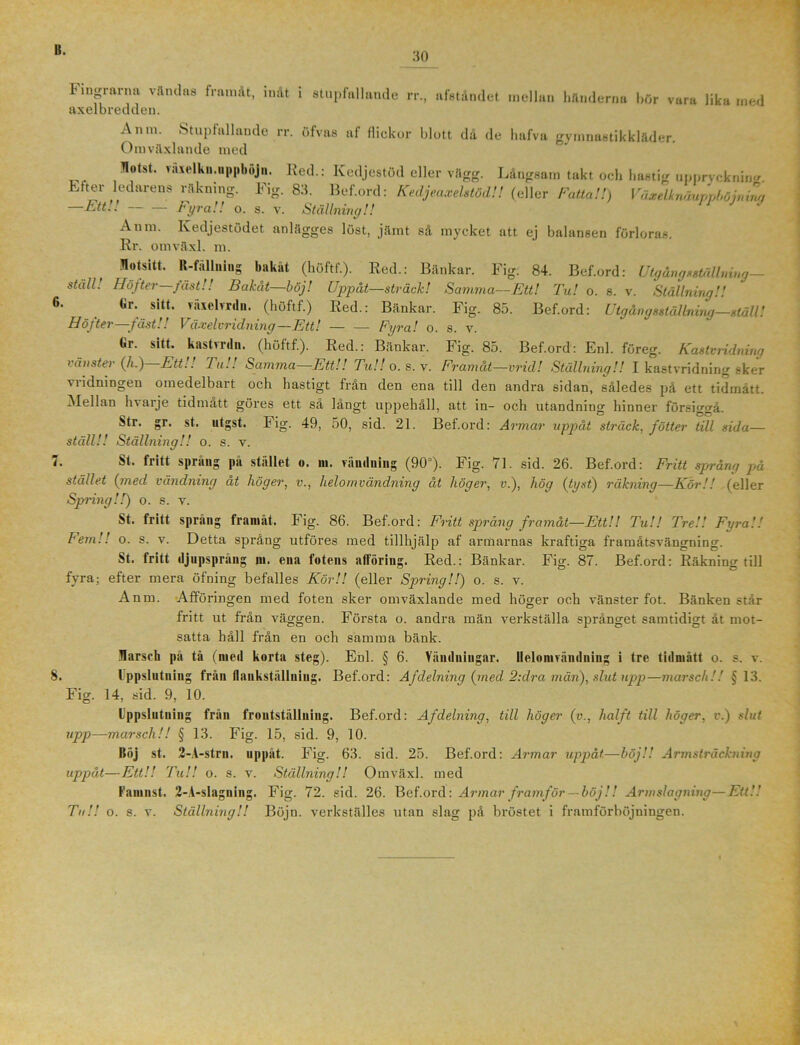 B. 30 Fingrarna vandas framåt, inåt i stupfallande rr., afståndet mellan händerna hör vara lika med axelbredden. Anm. Stupfull an de rr. öfvas af flickor blott då de hafva gymnastikkläder. Omväxlande med flotst. vävelkn.uppböjn. Red.: Kedjestöd eller vägg. Långsam takt och hastig uppryckning. Liter ledarens räkning. Fig. 83. Bef.ord: Kedjecixehtöd!! (eller Fatta!!) Växelknäunnhöinina Fyra!! o. s. v. Ställning!! —Ett!! — Anm. lvedjestödet anlägges löst, jämt så mycket att ej balansen förloras Rr. omväxl. m. t. Motsitt. R-fällning bakåt (höftf.). Red.: Bänkar. Fig. 84. Bef.ord: Utgång sställning - ställ. Höfter jäst!! Bakåt—böj! Uppåt—sträck! Samma—Ett! Tu! o. 8. v. Ställning!! Gr. sitt. vaxelvrdn. (höftf.) Red.: Bänkar. Fig. 85. Bef.ord: Utgångsställning—ställ! Höfter—fäst!! Våxelvridning—Ett! Fyra! o. s. v. Gr. sitt. kastvrcl». (höftf.). Red.: Bänkar. Fig. 85. Bef.ord: Enl. föreg. Kastvridning vänster (A.) Ett!! Tu!! Samma—Ett!! TuU o. s. v. Framåt—vrid! Ställning!! I kastvridning sker viidningen omedelbart och hastigt från den ena till den andra sidan, således på ett tidmätt. Mellan hvarje tid matt göres ett så långt uppehåll, att in- och utandning hinner försiggå. Str. gr. st. utgst. Fig. 49, 50, sid. 21. Bef.ord: Armar uppåt sträck, fotter till sida— ställ!! Ställning!! o. s. v. St. fritt språng på stället o. m. vändning (90°). Fig. 71. sid. 26. Bef.ord: Fritt språng pä stället (:med vändning åt höger, v., lielomvändning åt höger, v.), hög (tyst) räkning—Kör!! (eller Spring!!) o. s. v. St. fritt sprang framåt. Fig. 86. Bef.ord: Fritt spräng framåt—EttU TuU Tre!! Fyra!! Fem!! o. s. v. Detta språng utföres med tillhjälp af armarnas kraftiga framåtsvängning. St. fritt djupsprång ni. ena fotens atföring. Red.: Bänkar. Fig. 87. Bef.ord: Räkning till fyra; efter mera öfning befalles Kör!! (eller Spring!!) o. s. v. Anm. Afföringen med foten sker omväxlande med höger och vänsterfot. Bänken står fritt ut från väggen. Första o. andra män verkställa språnget samtidigt åt mot- satta håll från en och samma bänk. Harsch pä tå (med korta steg). Enl. § 6. Vändningar. Ilelomrändning i tre tidmätt o. s. v. 8. Uppslutning från flankställning. Bef.ord: Afdelning (med 2:dra män), slut upp—marsch!! § 13. Fig. 14, sid. 9, 10. Uppslutning från frontställning. Bef.ord: Af delning, till höger (v., hälft till höger, v.) slut upp—marsch!! § 13. Fig. 15, sid. 9, 10. Böj st. 2-A-strn. uppåt. Fig. 63. sid. 25. Bef.ord: Armar uppåt—höj!'. Armsträckning uppåt—Ett!! TuU o. s. v. Ställning!! Omväxl. med Famnst. 2-A-sIagning. Fig. 72. sid. 26. Bef.ord: Armar framför — böj!! Artnslagning—Ett!! TuU o. s. v. Ställning!! Böjn. verkställes utan slag på bröstet i framförböjningen.