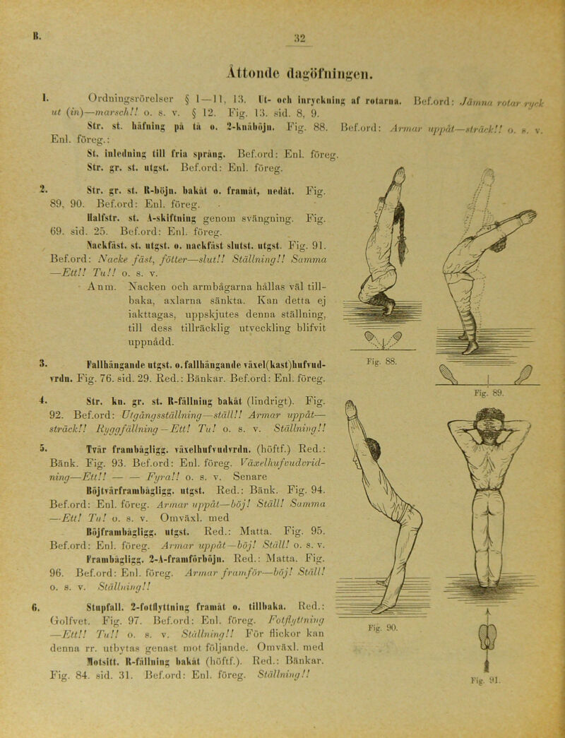 :t2 Åttonde dagöfningen. Bef.ord: Jämna rotar ryck !• Ordningsrörelser § 1 —11, 13. llt- och iuryckuiug af rolarua. ut (in)—marsch!! o. s. v. § 12. Fig. 13. sid. 8, 9. Str. st. häfning pä tu o. 2-kuäbiijn. Fig. 88. Bef.ord: Armar uppåt—sträck! Enl. föres.: O. S. V. St. inleiluing till fria spräng. Bef.ord: Enl. föreg. Str. gr. st. utgst. Bef.ord: Enl. föreg. Str. gr. st. R-böjn. hakat «. framåt, nedåt. 89, 90. Bef.ord: Enl. föreg. Ilalfstr. st. A-skiftning 69. sid. 25. Bef.ord: Enl. föreg. Fig. Fi is. >ackfiist. st. utgst. nackfiist slntst. utgst. Fig. 91. Bef.ord: Nacke fäst, fotter—slut!! Ställning!! Samma —Ett!! Tu!! o. s. v. Antn. Xacken och armbågarna hållas väl till- baka, axlarna sänkta. Kan detta ej iakttagas, uppskjutes denna ställning, till dess tillräcklig utveckling blifvit uppnådd. 3- Fallhängande utgst. o.fallhängande växel(kast)kufvud- vrdu. Fis- 76. sid. 29. Red.: Bänkar. Bef.ord: Enl. föreg. Fig. A. Str. ku. gr. st. R-fällniug bakåt (lindrigt). 92. Bef.ord: Ut gång sställning—ställ!! Armar uppåt— sträck!! Ryggfällning —Ett! Tu! o. s. v. Ställning!! 5. Tvär frambågligg. växelhufvuilvrdn. (höftf.) Red.: Bänk. Fig. 93. Bef.ord: Enl. föreg. Växelhufvudorid- ning—Ett!! — — Fyra!! o. s. v. Senare Böjtvärframhågligg. utgst. Red.: Bänk. Fig. 94. Bef.ord: Enl. föreg. Armar uppåt—böj! Ställ! Samma —Ett! Tu! o. s. v. Omväxl. med Bäjframbägligg. utgst. Red.: Matta. Fig. 95. Bef.ord: Enl. föreg. Armar uppåt—böj! Ställ! o. s. v. Frambågligg. 2-A-framförböjn. Red.: Matta. Fig. 96. Bef.ord: Enl. föreg. Armar framför—böj! Ställ! o. s. v. Ställning!! fi. Stupfall. 2-fotflyttning framåt o. tillhaka. Red.: Golfvet. Fig. 97. Bef.ord: Enl. föreg. Fotflyttning —Ett!! Tu!l o. 8. v. Ställning!! För flickor kan denna rr. utbytas genast mot följande. Omväxl. med fotsitt. It-fällniug hakat (höftf.). Red.: Bänkar.