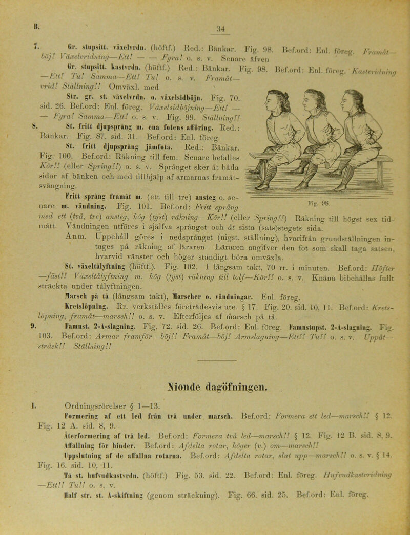 :t4 7. Gr. stupsitt. växclvrdn. (höftf.) lled.: Blinkar. -Ett! Fig. — Fyral o. s. v. Senare Ulven 98. Bef.ord: Enl. löreg. 1'ramat - böj ! Växelvridn ing- Gr. stupsitt. kustrrdu. (höftf.) Red.: Bänkar. Fig. 98. Bef.ord: Enl. föreg. KmtnUmrw Ktt. Iu. *Sciuiiixci Ktt! I u! o. s. v. J^vciwicit vrid! Ställning!! Omväxl. med Str. gr. st. växelvrdn. o. viixelsidböjii. Fig. 70. sid. 26. Bef.ord: Enl. föreg. Växel sidböjning—Ett! — — Fyra! Samma—Ett! o. s. v. Fig. 99. Ställning!! 8. St. fritt djupspräng m. ena fotens allöring. Red.: Bänkar. Fig. 87. sid. 31. Bef.ord: Enl. föreo-. St. fritt djupsprång jämfota. Red.: Bänkar, lig. 100. Bef.ord: Räkning till fem. Senare befalles För!! (eller Spring!!) o. s. v. Språnget sker åt båda sidor af bänken och med tillhjälp af armarnas framåt- svängning. fritt språng framåt m. (ett till tre) ansteg o. se- nare in. vändning. Fig. 101. Bef.ord: Fritt språng med ett (två, tre) ansteg, hög (tyst) räkning—Kör!! (eller Spring!!) Räkning till högst sex tid- mått. Vändningen utföres i själfva språnget och åt sista (sats)stegets sida. Anm. Uppehåll göres i nedspranget (uigst. ställning), hvarifrån grundställningen in- tages på räkning af läraren. Läraren angifver den fot som skall taga satsen, hvarvid vänster och höger ständigt böra omväxla. St. vaxeltalvftning (höftf.). Fig. 102. I långsam takt, 70 rr. i minuten. Bef.ord: Höfter —fäst!! Väixeltålyftning m. hög (tyst) räkning till tolf—Kör!! o. s. v. Knäna bibehållas fullt sträckta under tålvftningen. liarsch pä tå (långsam takt), Marscher o. vändningar. Enl. föreg. kretslöpning. Rr. verkställes företrädesvis ute. § 17. Fig. 20. sid. 10, 11. Bef.ord: Krets- löpning, framåt—marsch!! o. s. v. Efterföljes af marsch på tå. 9» Famnst. 2-A-slagning. Fig. 72. sid. 26. Bef.ord: Enl. föreg. Famnstupst. 2-A-slagning. Fig. 103. Bef.ord: Armar framför—böj!! Framåt—böj! Armslagning—Ett!! Tu!! o. s. v. Uppåt— sträck!! Ställning!! Fig. 98. Nionde dagöfningen. 1. Ordningsrörelser § 1—13. Formering af ett led från två under marsch. Bef.ord: Formera ett led—marsch!! § 12. Fig. 12 A. sid. 8, 9. Återformering af två led. Bef.ord: Formera två ledI—marsch!! § 12. Fig. 12 B. sid. 8, 9. AlTnllning för hinder. Bef.ord: Af delta rotar, höger (a.) om—marsch!! Ippslutning af de alfallna rotarna. Bef.ord: Af delta rotar, slut upp—marsch!! o. s. v. § 14. Fig. 16. sid. 10, 11. Ta st. hufvudkastvrdn. (höftf.) Fig. 53. sid. 22. Bef.ord: Enl. föreg. ITufvudkastvridning —Ett!! Tu!! o. s. v. Ilalf str. st. A-skiftning (genom sträckning). Fig. 66. sid. 25. Bef.ord: Enl. föreg.