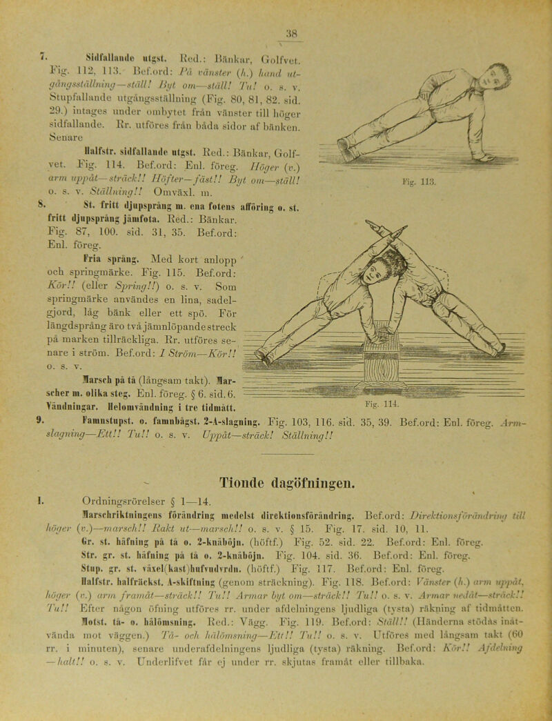 7. Sidfallnmle utgst. Red.: Bänkar, Golfvet. Fig. 112, 113. Bef.ord: Rå vänster (/t.) hand ut- gång sställning—ställ! ligt om—ställ! Tu! o. s. v. Stupfallande utgångsställning (Fig. 80, 81, 82. sid. 29.) intages under ombytet från vänster till höger sidfallande. Rr. utföres från båda sidor af bänken. Senare llulfstr. sidfallande utgst. Red.: Bänkar, Golf- vet. Fig. 114. Bef.ord: Enl. föreg. Ilögev (i>.) arm uppåt—sträck!! Höfter-fäst!! Bgt om—stull! o. s. v. Ställning!! Omväxl. m. St. fritt djupsprång m. ena fotens afföring o. st. fritt tljupsprång jänifota. Red.: Bänkar. Fig. 87, 100. sid. 31, 35. Bef.ord: Enl. föreg. fria spräng. Med kort anlopp ' ocb springmärke. Fig. 115. Bef.ord: Kör!! (eller Spring!!) o. s. v. Som springmärke användes en lina, sadel- gjord, låg bänk eller ett spö. För längdsprång äro två jämnlöpande streck på marken tillräckliga. Rr. utföres se- nare i ström. Bef.ord: 1 Ström—Kör!! o. s. v. Marsch på tå (långsam takt). Mar- scher m. olika steg. Enl. föreg. § 6. sid. 6. Vändningar. Ileloiurändning i tre tillmätt. 1,g' lainustupst. o. tainnbagst. 2-A-slagning. Fig. 103, 116. sid. 35, 39. Bef.ord: Enl. föreg. -4rm- slagning—Ett!! Tu!! o. s. v. Uppåt—sträck! Ställning!! höger Tionde dagöfningen. \ I. Ordningsrörelser § 1—14. Marschriktuingens förändring medelst direktiousföriindring. Bef.ord: Direktionsförändriug till (v.)—marsch!! Rakt ut—marsch!! o. s. v. § 15. Fig. 17. sid. 10, 11. Cir. st. liäfniiig pä tå o. 2-knäböjn. (böftf) Fig. 52. sid. 22. Bef.ord: Enl. föreg. Str. gr. st. häfniug pa tå o. 2-knäböjn. Fig. 104. sid. 36. Bef.ord: Enl. föreg. Stiip. gr. st. växel(kast)hufvudvrdn. (böftf.) Fig. 117. Bef.ord: Enl. föreg. Ilalfstr. balfräckst. A-skiftning (genom sträckning). Fig. 118. Bef.ord: Vänster (h.) arm uppåt, (v.) arm framåt—sträck!! Tu!! Armar bgt om—sträck!! Tu!! o. s. v. Armar nedåt—sträck!! Efter någon öfning utföres rr. under afdelningens ljudliga (tysta) räkning af tidmåtten. Motst. tå- o. bälömsning. Red.: Vägg. Fig. 119. Bef.ord: Ställ!! (Händerna stödås inåt- vända mot väggen.) Tå- och liälömsning—Ett!! Tu!! o. s. v. UtföreS med långsam takt (60 rr. i minuten), senare underafdelniugens ljudliga (tysta) räkning. Bef.ord: Kör!! A/delning — halt!! o. s. v. Underlifvet får ej under rr. skjutas framåt eller tillbaka. höger Tu!!