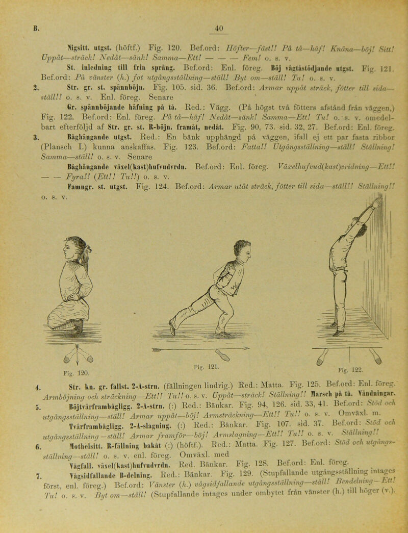 •> * • 3. Kijtsitt. utgst. (huftf.) Fig. 120. Bef.ord: Höfter—fåat!! På tå—håf! Knäna—böj! Sitt! Uppåt—sträck! Nedåt—sänk! Samma—Ett! — — — Fem! o. 8. v. St. inledniug till fria spräng. Bef.ord: Enl. föreg. Ilöj vågtåstödjande utgst. Fig. 121. Bef.ord: På vänster (/t.) fot utgångs ställning—ställ! Byt om—ställ! Tu! o. 8. v. Str. gr. st. spännböjii. Fig. 105. sid. 36. Bef.ord: Armar uppåt sträck, fätter till sida— ställ!! o. s. v. Enl. föreg. Senare (Jr. späunböjaude hafniug på tå. Red.: Vägg. (På högst två fötters afstånd från väggen,) Fig. 122. Bef.ord: Enl. föreg. På tå—häf! Nedåt—sänk! Samma—Ett! Tu! o. s. v. omedel- bart efterföljd af Str. gr. st. R-böjn. framåt, nedåt. Fig. 90, 73. sid. 32, 27. Bef.ord: Enl. föreg. Råghaugandc utgst. Red.: En bänk upphängd på väggen, ifall ej ett par fasta ribbor (Plansch I.) kunna anskaffas. Fig. 123. Bef.ord: Fatta!! Utgång sställning—ställ! Ställning! Samma—ställ! o. s. v. Senare Båghiingande >äxel(kast)hufvudvrdn. Bef.ord: Enl. föreg. Växelhufvud(kast)viidning—Ett!! — — Fyra!! (Ett!! Tu!!) o. s. v. Famugr. st. utgst. Fig. 124. Bef.ord: Armar utåt sträck, fotter till sida—ställ!! Ställning!! 4, Str. kn. gr. fallst. 2-A-strn. (fällningen lindrig.) Red.: Matta. Fig. 125. Bef.ord: Enl. toreg. Armböjning och sträckning—Ett!! Tu!! o. s. v. Uppåt—sträck! Ställning!! Marsch på tå. landningar. 5. Itöjtvärframbågligg. 2-A-strn. (:) Red.: Bänkar. Fig. 94, 126. sid. 33,41. Bef.ord: Stöd och utgångsställning—ställ! Armar uppåt—böj! Armsträckning—Ett!! Tu!! o. s^ v. Omväxl. m. Tvårframbågligg. 2-A-slagning. (:) Red.: Bänkar. Fig. 107. sid. 37. Bef.ord: Stod och utgångsställning-ställ! Armar framför—böj! Armslagning—Ett!! 'luU o. s. v. Ställning.. fi.  Rothelsitt. R-fållning bakåt (:) (huftf.). Red.: Matta. Fig. 127. Bef.ord: Stöd och utgangs- ställning—ställ! o. s. v. enl. föreg. Omväxl. med Vågfall. våxel(kast)hufvudvrdn. Red. Bänkar. Fig. 128. Böf.ord: Enl. fm eg. 7. Vägsi dfall ande ll-delning. Red.: Bänkar. Fig. 129. (Stupfallaade utgångsställning intages först, enl. föreg.) Bef.ord: Vänster (h.) våg sid fallande utgångsställning—ställ! Bendelning Ett.