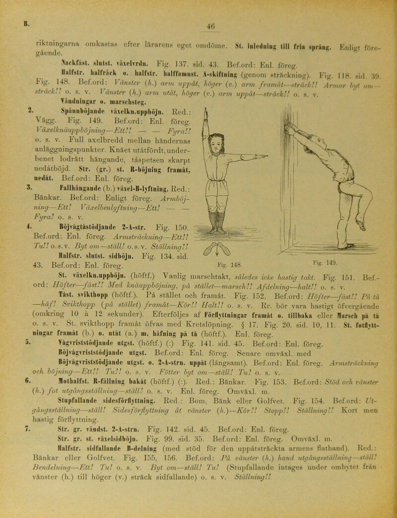 48 riktningarna gående. arÖ11S omdöme. St. Inletluing till fria spräng. Enligt före- Nackfiist. slutst. vaxehrdn. Fig. 137. sid. 43. Bef.ord: Enl. föreg. Ilaltstr. hall räck o. Imlfstr. halffiiniiist. A-skiftning (genom sträckning). Fig. 118. sid. 311 148. Bef.ord: Vänster (/i.) arm uppåt, höger (v.) arm framåt—sträck!! Armar byt om V. Fig. sträck!! o. s. v. I änster (/;.) arm utåt, höger (o.) arm uppåt—sträck!! o. s. marscbsteg. Bef.- Väudniugar « 2. Spännböjande viixelkn.nppböjn. Red.: ^ob' ^ 149. Bef.ord: Enl. föreg. Våxelknäuppböjning—Ett!! — — Fyra!! o. s. v. F ull axelbredd mellan händernas anläggningspunkter. Knäet utåtfördt. under- benet lodrätt hängande, tåspetsen skarpt nedåt böjd. Str. (gr.) st. K-böjuing framåt, nedåt. Bef.ord: Enl. föres. 3. Fallhfmgaude (b.) växel-B-lyftning. Red.: Bänkar. Bef.ord: Enligt föreg. Armböj- ning—Ett! Växelbenlyftning—Ett! — — Fyra! o. s. v. 4. Böjvågtåstödjande 2-A-str. Fig. 150. Bef.ord: Enl. föreg. Armsträckning—Ett!! Tu!! o.s.v. Byt om—ställ! o. s.v. Ställning!! Halfstr. slutst. sidböju. Fig. 134. sid. 43. Bef.ord: Enl. föreg. Fig- 148. St. växelkn.uppböju. (höftf.) Vanlig marschtakt, således icke hastig takt. Fig. 151. oi d. Höfter- fäst.! Aled knäuppböjning, pa stället—marsch!! Af delning—halt!! o. s. v. Tåst. STikthopp (höftf.). På stället och framåt. Fig. 152. Bef.ord: Höfter—fäst!! På tå häf! Svikthopp (pa stället) framat—Kör!! ITalt!! o. s. v. Rr. bör vara hastigt öfvergående (omkring 10 ä 12 sekunder). Efterföljes af Förflyttningar framåt o. tillbaka eller Uarsch pa ta o. s. v. St. svikthopp framåt öfvas med Kretslöpning. § 17. Fig. 20. sid. 10, 11. St. fotflytt- ningar framåt (b.) o. utåt (a.) m. häfuing på tå (höftf.). Enl. föreg. 5. Yågvriststödjaude utgst. (höftf.) (:) Fig. 141. sid. 45. Bef.ord: Enl. föreg. Böjvågvriststödjande utgst. Bef.ord: Enl. föreg. Senare omväxl. med Böjvågvriststödjaude utgst. o. 2-A-strn. uppåt (långsamt). Bef.ord: Enl. föreg. och böjning—Ett!! Tu!! o. s. v. Fotter byt om—ställ! Tu! o. s. v. <>• lothalfst. Il-fällning bakåt (höftf.) (:). Red.: Bänkar. Fig. 153. (/«.) fot utgång sställning—ställ! o. s. v. Enl. föreg. Omväxl. m. Stupfallande sidesförflyttuing. Red.: Bom, Bänk eller Golfvet. gångsställning—ställ! Sidesförflyttuing åt vänster (A.)—Kör!! Stopp!! hastig förflyttning. 7. Str. gr. vändst. 2-A-strn. Fig. 142. sid. 45. Bef.ord: Enl. föreg. Str. gr. st. räxelsidböjn. Fig. 99. sid. 35. Bef.ord: Enl. föreg. Omväxl Halfstr. sidfallande B-delning (med stöd för den uppåtsträckta armens flathand). Bänkar eller Golfvet. Fig. 155, 156. Bef.ord: På vänster (/i.) hand utgångsställning—ställ! Bendelning—Ett! Tu! o. s. v. Byt om—ställ! Tu! (Stupfallande intages under ombytet från vänster (h.) till höger (v.) sträck sidfallande) o. s. v. Ställning!! A rmsträckn ing Bef.ord: Stöd och vänster 154. Bef.ord: Ut- Ställning!! Kort men Fig. m. Red.: