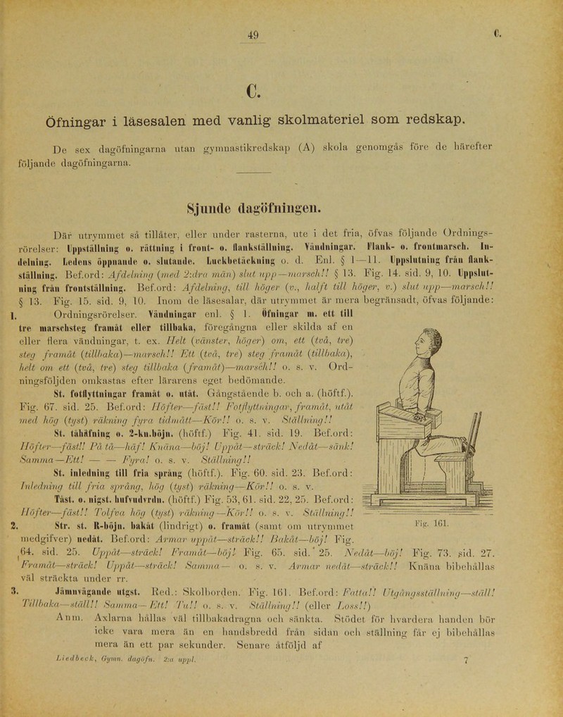 C. Öfningar i läsesalen med vanlig skolmateriel som redskap. De sex dagöfningarna utan gymnastikredskap (A) skola genomgås före de härefter följande dagöfningarna. Sjunde dagöfningen. Där utrymmet så tillåter, eller under rasterna, ute i det fria, öfvas följande Ordnings- rörelser: Uppställning ». rättning i front- o. Ilankställning. Vändningar. Plank- o. frontmarsch. In- delning. Ledens öppnande o. slutande. Luckbetäekning o. d. Enl. § 1—11. Uppslutning från (lank- ställuing. Bef.ord: Afdelning (med 2:dra män) slut upp—marsch!! § 13. Fig. 14. sid. 9, 10. Uppslut- ning från frontställning. Bef.ord: Afdelning, till höger (v., halft till höger, v.) slut upp—marsch!.' § 13. Fig. 15. sid. 9, 10. Inom de läsesalar, där utrymmet är mera begränsadt, öfvas följande: 1. Ordningsrörelser. Vändningar enl. § 1. Öfningar m. ett till tre marsclisteg framåt eller tillhaka, föregångna eller skilda af en eller flera vändningar, t. ex. Ilelt {vänster, höger) om, ett (två, tre) steg framåt {tillhaka)—marsch!! Ett (två, tre) steg framåt (tillbaka), helt om ett (två, tre) steg tillbaka (framåt)—marsch!! o. s. v. Ord- ningsföljden omkastas efter lärarens eget bedömande. St. fotllyttningar framåt o. utåt. Gåugstående b. och a. (höftf.). Fig. 67. sid. 25. Bef.ord: Höfter—fäst!! Fotflyttningar, framåt, utåt med hög {tyst) räkning fyra tidmått—Kör!! o. s. v. Ställning!! St. tähäfning o. 2-ku.böjn. (höftf.) Fig. 41. sid. 19. Bef.ord: Höfter—fäst!! På tå—häf! Knäna—böj! Uppåt—sträck! Nedåt—sank! Samma—Ett! — — Fyra! o. s. v. Ställning!! St. inledning till fria språng (höftf.). Fig. 60. sid. 23. Bef.ord: Inledning till fria språng, hög {tyst) räkning—Kör!! o. s. v. Tast. o. nigst. hufrudvrdn. (höftf.) Fig. 53,61. sid. 22, 25. Bef.ord: Höfter—fäst!! Tolfva hög {tyst) 'räkning—Kör!! o. s. v. Ställning!! 2. Str. st. R-bojn. bakåt (lindrigt) o. framåt (samt om utrymmet medgifver) nedåt. Bef.ord: Armar uppåt—sträck!! Bakåt—böj! Fig. ^64. sid. 25. Uppåt—sträck! Framåt—böjl Fig. 65. sid. 25. Nedåt Framåt—sträck! Uppåt,—sträck! Samma— o. s. v. Armar nedåt, väl sträckta under rr. 3. Jämnvägande utgst. Red.: Skolborden. Fig. 161. Bef.ord: Fatta!! Utgångs ställning—ställ! Tillbaka—ställ!! Samma—Ett! Tu!! o. s. v. Ställning!! (eller Loss!!) Anm. Axlarna hällas väl tillbakadragna och sänkta. Stödet för hvardera handen bör icke vara mera än en handsbredd från sidan och ställning får ej bibehållas mera än ett par sekunder. Senare åtföljd af Liedbeck, Gymn. dagöfn. 2:n upjjl. Fig. 161. -böj! -sträck!! Fig. 73. git d. 27. K n ä n a b i b e h ål 1 as 7