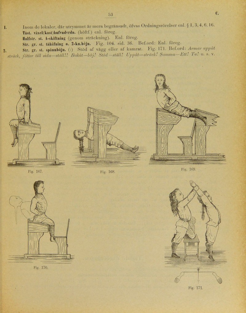 I. Inom do lokaler, där utrymmet är mera begränsad t, öfvas Ordningsrörelser enl. § 1,3,4, 6, 16. Tast. mel(knst)hiifTiii!vnln. (höftf.) enl. föreg. Ilalfstr. st. A-skiftning (genom sträckning). Enl. föreg. Str. gr. st. tåkiifning o. 2-kn.böjn. Fig. 104. sid. 36. Bef.ord: Enl. föreg. Str. gr. st. späniiliäjii. (:) Stöd af vägg eller af kamrat. Fig. 171. Bef.ord: Armar uppåt fotter till sida—ställ!! Bakåt—böj! Stöd-ställ! Uppåt—sträck! Samma—Ett! Tu! o. s. v.