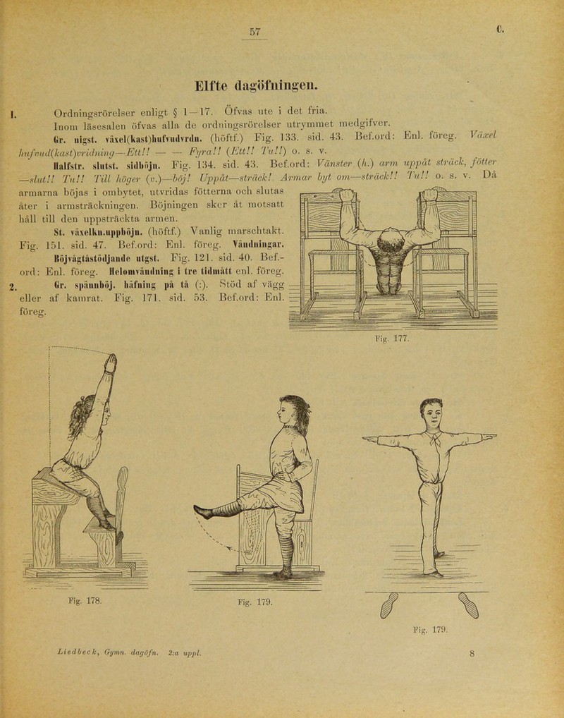 Elfte dagöfningen. i. Ordningsrörelser enligt § 1 — 1/. Öfvas ute i det fria. Inom läsesalen öfvas alla de ordningsrörelser utrymmet medgifver. Gr. nigst. växel(kast)hufvudvr(ln. (höftf.) Fig. 133. sid. 43. Bef.ord: lmfnud(kdst)vridning—Ett!! Fyra!! {Ett!! Tu!!) o. s. v. Ilalfstr. sliitst. sidbftjn. Fig. 134. sid. 43. Bef.ord: Vänster (h.) arm —slut!! Tu!! Till höger (v.)—böj! Uppåt—sträck! Armar byt om—sträck!! armarna böjas i ombytet, utvridas fotterna och slutas åter i armsträckningen. Böjningen sker åt motsatt håll till den uppsträckta armen. St. räxelku.uppböjii. (höftf.) Vanlig marschtakt. 151. sid. 47. Bef.ord: Enl. föreg. Vändningar. Böjvågtåstödjaude utgst. Fig. 121. sid. 40. Bef.- Enl. föreg. Ileloinväudning i tre tidmått enl. föreg. Enl. föreg. Växel uppåt sträck, fotter Tu!! o. s. v. Då Fig. ord: 2. Gr. spiiuuböj. eller af kamrat, föreg. hiifning Fig. 171 på tå (:). sid. 53. Stöd af vägg Bef.ord: Enl.