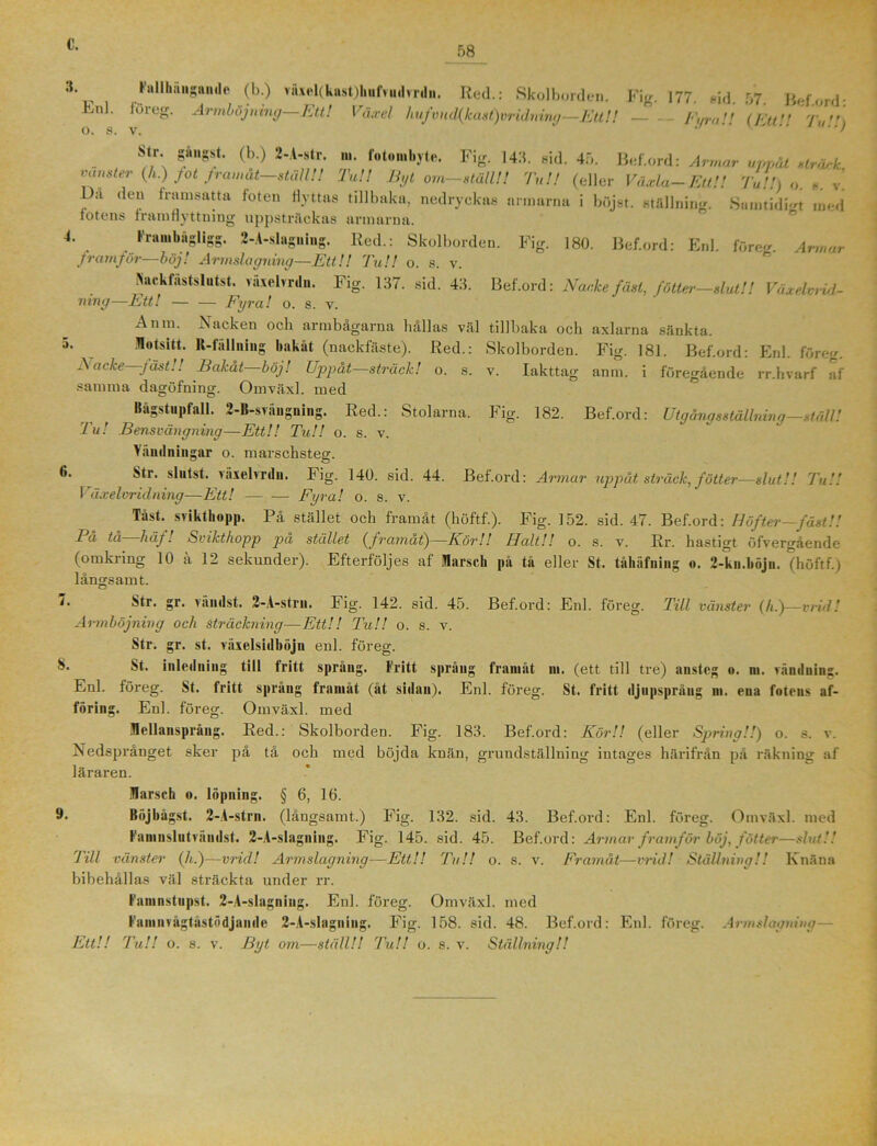 58 3. Enl 4. Fallhäugandc (b.) väXel(kast)huftud>rdii. Red.: Skolborden. Fig. 177. nid 57 Beford* foreg. Armböjning—Ett! Växel hufvnd(kast)vridning—Ett!l Fura!t (Ett Tu\ Str. gångst. (b.) 2-A-str. ni. fotombyte. Fig. 143. sid. 45. Bef.ord: Armar uppåt striuk vänster (h.) fot framåt ställ!! Tu!! Byt om-ställ!! Tu!! (eller Växla-Ett!! Tu!!) o. *. v! L)a den framsatta foten flyttas tillbaka, nedryckas armarna i böj st. ställning. Sumtidi-t med fotens framflyttning uppsträckas armarna. Frambngligg. 2-A-slaguing. Red.: Skolborden. Fig. 180. Bef.ord: Enl. före-. Armar framför—böj! Armslagning—Ett!! Tu!! o. s. v. iNackfästslutst. växelvrdn. Fig. 137. sid. 43. Bef.ord: Nacke fäst, fötter-slut!! Växelvrid - ning—Ett! — — Fyra! o. s. v. Anm. ^Nacken och armbagarna hallas väl tillbaka och axlarna sänkta. 5. Motsitt. K-fiUlniiig bakåt (nackfäste). Red.: Skolborden. Fig. 181. Bef.ord: Enl. föreg. Nacke—fäst!! Bakåt—böj! Uppåt—sträck! o. s. v. Iakttag anm. i föregående rr.hvarf af samma dagöfning. Omväxl. med Bågstupfall. 2-B-sviingning. Red.: Stolarna. Fig. 182. Bef.ord: Utgång sställning—ställ! Tu! Bensvängning—Ett!! Tu!! o. s. v. A andningar o. marschsteg. ^r' shilst. våxebrdu. Fig. 140. sid. 44. Bef.ord: Armar uppåt sträck, fätter—slut!! Tu!! Växelvridning—Ett! Fyra! o. s. v. Tåst. sriktbopp. På stället och framåt (höftf.). Fig. 152. sid. 47. Bef.ord: Höfter—fäst!! Pa ta liäf. Svikthopp pa stället (framat)—Kör!! Halt!! o. s. v. Rr. hastigt öfver—ående (omkring 10 ä 12 sekunder). Efterföljes af Marsch på tå eller St. tåhäfniug o. 2-kn.böjn. (höftf.) långsamt. F gr. vanilst. 2-A-stru. Fig. 142. sid. 45. Bef.ord: Enl. föreg. Till vänster (/t.)—t rid! Armböjning och sträckning—Ett!! Tu!! o. s. v. Str. gr. st. räxelsidböjn enl. föreg. St. inledning till fritt språng. Fritt språng framåt ni. (ett till tre) nnstcg o. m. vändning. Enl. föreg. St. fritt sprang framåt (åt sidan). Enl. föreg. St. fritt djupspråug m. ena fotens af- föring. Enl. föreg. Omväxl. med Mellansprång. Red.: Skolborden. Fig. 183. Bef.ord: Kör!! (eller Spring!!) o. s. v. Nedsprånget sker på tå och med böjda knän, grundställning intages härifrån pä räkning af läraren. Marsch o. löpning. § 6, 16. 9* Böjbågst. 2-A-strn. (långsamt.) Fig. 132. sid. 43. Bef.ord: Enl. föreg. Omväxl. med Famnslutvåndst. 2-A-slagning. Fig. 145. sid. 45. Bef.ord: Armar framför böj, fotter—slut!! Till vänster (h.)—vrid! Armslagning—Ett!! Tu!! o. s. v. Framåt—vrid! Ställning!! Knäna bibehållas väl sträckta under rr. Famnstupst. 2-A-slagning. Enl. föreg. Omväxl. med Famnvågtåstödjande 2-A-slagning. Fig. 158. sid. 48. Bef.ord: Enl. föreg. Armslagning—