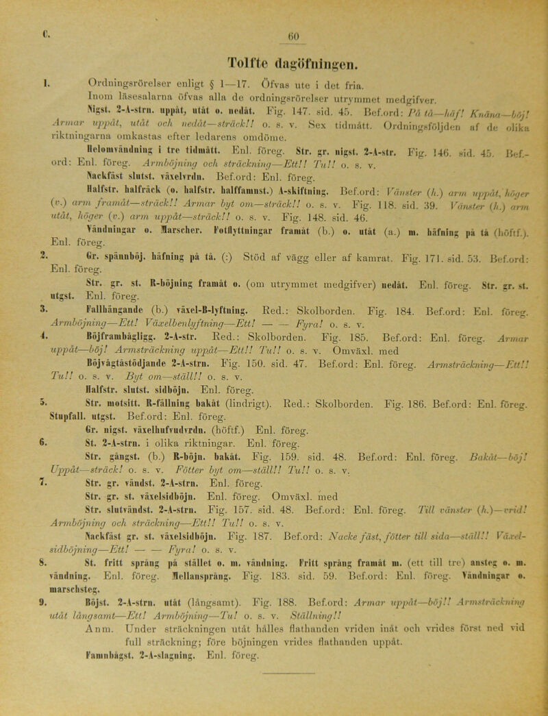 Tolfte dagöfningen. 1. Ordningsrörelser enligt § 1—17. Öfvas ute i (let fria. Inom läsesalarna ölvas alla de ordningsrörelser utrymmet medgifver. ISigst. 2-A-strn. uppåt, utåt o. nedåt. Fig. 147. sid. 45. Bef.ord: Pä tå—Ur,fl Knäna—böj! Armar uppåt, utåt och nedåt—sträck!! o. s. v. Sex tidmått. Ordningsföljden af de olika riktningarna omkastas efter ledarens omdöme. ® ^nl. loien. Str. gr. nigst. 2-A-str. Fig. 146. sid. 45. Bef.- ord: Enl. föreg. Armböjning och sträckning—Ett!! Tu!! o. s. v. ftackfäst slutst. växelvrdn. Bef.ord: Enl. föreer. ö Halt str. kalt läek (o. hallstr. kalttaiunst.) A-skiitniug. Bef.ord: Vänster (/i.) urm uppåt, höger (r.) arm framåt—sträck!! Armar byt om—sträck!! o. s. v. Fig. 118. sid. 39. Vänster (h.) orm utåt, höger (v.) arm uppåt—sträck!! o. s. v. Fig. 148. sid. 46. Vändningar o. Marscher. Fotflyttuingar framåt (b.) o. utåt (a.) m. häfning pa ta (höftf.y Enl. föreg. Enl. föreg. kr. spännböj. häfning på tå. (:) Stöd af vägg eller af kamrat. Fig. 171. sid. 53. Bef.ord: Str. gr. st. R-böjniug framåt «. (om utrymmet medgifver) nedåt. Enl. föreg. Str. gr. st. utgst. Enl. föreg. 3. Fallkäugaude (b.) växel-B-lyftniug. Red.: Skolborden. Fig. 184. Bef.ord: Enl. föreg. Armböjning—Ett! Väx elbenlyftning—Ett! — — Fyra! o. s. v. 4. Böjframbågligg. 2-A-str. Red.: Skolborden. Fig. 185. Bef.ord: Enl. föreg. Armar uppåt—böj! Armsträckning uppåt—Ett!! Tu!! o. s. v. Omväxl. med Böjvågtåstödjande 2-A-stru. Fig. 150. sid. 47. Bef.ord: Enl. föreg. Armsträckning—Ett!! Tu!! o. s. v. Byt om—ställ!! o. s. v. Ilalfstr. slutst. sidböjn. Enl. föreg. Str. niotsitt. R-fällning bakåt (lindrigt). Red.: Skolborden. Fig. 186. Bef.ord: Enl. föreg. Stupfall. utgst. Bef.ord: Enl. föreg. Gr. nigst. växelhufrudrrdn. (böftf.) Enl. föreg. 6. St. 2-A-strn. i olika riktningar. Enl. föreg. Str. gångst. (b.) R-böju. bakåt. Fig. 159. sid. 48. Bef.ord: Enl. föreg. Bakåt—böj! Up>påt—sträck! o. s. v. Fötter byt om—ställ!! Tu!! o. s. v. 7. Str. gr. rändst. 2-A-strn. Enl. föreg. Str. gr. st. räxelsidböjn. Enl. föreg. Omväxl. med Str. slutvändst. 2-A-strn. Fig. 157. sid. 48. Bef.ord: Enl. föreg. Till vänster (A.)—vrid! Armböjning och sträckning—Ett!! Tu!! o. s. v. IWkfäst gr. st. räxelsidböjn. Fig. 187. Bef.ord: Nacke fäst, fötter till sida—ställ!! Våxel- sidböjning—Ett! — — Fyra! o. s. v. 8. St. fritt språng på stället o. ni. vändning. Fritt språng framåt m. (ett till tre) ansteg n. m. vändning. Enl. föreg. Kellansprång. Fig. 183. sid. 59. Bef.ord: Enl. föreg. Vändningar n. marschsteg. 9. Böjst. 2-A-strn. utåt (långsamt). Fig. 188. Bef.ord: Armar uppåt—böj!! Armsträckning utåt långsamt—Ett! Armböjning—Tu! o. s. v. Ställning!! Anm. Under sträckningen utåt hålles Hatbanden vriden inåt och vrides först ned vid full sträckning; före böjningen vrides flathanden uppåt. Famnh&gst. 2-A-slagning. Enl. föreg.
