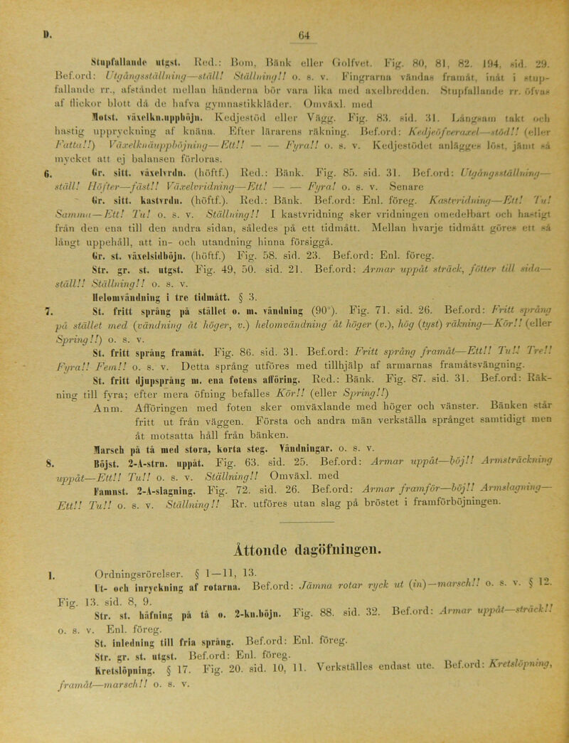 1». (54 Stupfullamle utgst. Red.: Bom, Bank eller Golfvet. Fig. 80, 81, 82. 194, sid. 29. Bet.ord: Utgångsstållning—ställ! Ställning!! o. s. v. Fingrarna vändas framåt, inåt i stup- fallamle rr., afståndet mellau händerna bör vara lika ined axelbredden. Stupfallande rr. öfvas al Hiekov blott då de hafva gymnastikkläder. Omväxl. med Jlotst. växelkn.uppböjn. Ivedjestöd eller Vägg. Fig. 89. sid. 91. Långsam takt och hastig uppryckning af knäna. Efter lärarens räkning. Bef.ord: Kedjeöfveraxel—xtödU (eller Fatta!!) Vä.velkn åupphöjning—Ett!! — — Fyra!! o. s. v. Kedjcstödet anlägges löst. jämt ►a mycket att ej balansen förloras. (j. Gr. sitt. växelmin. (höftf.) Red.: Bänk. Fig. 85. sid. 91. Bef.ord: Utgångsstållning— ställ! Höfter—fäst!! Växelvridning—Ett! Fyra! o. s. v. Senare Gr. sitt. kastmlu. (höftf.). Red.: Bänk. Bef.ord: Enl. föreg. Ka&tvridning—Ett! 'in! Samma—Ett! Tu! o. s. v. Ställning!! I kastvridning sker vridningeu omedelbart och hastigt från den eua till den andra sidan, således på ett tidmått. Mellan hvarje tidmått göres ett sä långt uppehåll, att in- och utandning hinna försiggå. Gr. st. räxelsiilhöju. (höftf.) Fig. 58. sid. 29. Bef.ord: Enl. föreg. Str. gr. st. utgst. Fig. 49, 50. sid. 21. Bef.ord: Armar uppåt sträck, fätter till Ada— ställ!! Ställning!! o. s. v. Ilelouivändning i tre tidmått. § 3. 7. St. fritt språng på stället o. m. vändning (90°). Fig. 71. sid. 26. Bef.ord: Fritt språng på stället med (vändning ät höger, v.) hel o mvändning' åt höger (v.), hög {tyst) räkning—Kör!! (eller Spring!!) o. s. v. St. fritt spräng framåt. Fig. 86. sid. 31. Bef.ord: Fritt språng framåt—Ett!! Tu!-! Tr.U Fyra!! Fem!! o. s. v. Detta språng utföres med tillhjälp af armarnas framåtsvängning. St. fritt djupsprång ni. ena fotens allöring. Red.: Bänk. Fig. 87. sid. 31. Bef.ord: Rak- ning till fvra; efter mera öfning befalles Kör!! (eller Spring!!) Anm. Afföringen med foten sker omväxlande med höger och vänster. Bänken står fritt ut från väggen. Första och andra män verkställa språnget samtidigt men åt motsatta håll från bänken, flarscb på tå med stora, korta steg. Vändningar, o. s. v. S. Röjst. 2-A-stru. uppåt. Fig. 63. sid. 25. Bef.ord: Armar uppåt—höj!! Armsträckning uppåt—Ett!! Tu!! o. s. v. Ställning!! Omväxl. med Famnst. 2-A-slagniug. Fig. 72. sid. 26. Bef.ord: Armar framför—böj!! Armslagning— EttU Tu!! o. s. v. Ställning!! Rr. utföres utan slag på bröstet i framförböjningen. Åttonde dagöfningen. ]. Ordningsrörelser. § 1 —11, 13. Ut- och inryckning af rotarna. Bef.ord: Jämna rotar ryck Fig. 13. sid. 8, 9. Str. st. häfning på tå o. 2-ku.böjn. Fig. 88. sid. 32. ut (in)—marsch!! o. s. v. § 12. Bef.ord: Armar uppåt—sträck!! o. s. v. Enl. föreg. St. inledning till fria språng. Bef.ord: Enl. föreg. Str. gr. st. utgst. Bef.ord: Enl. föreg. framåt—marsch!! o. s. v. Bef.ord: Kretslöpning,