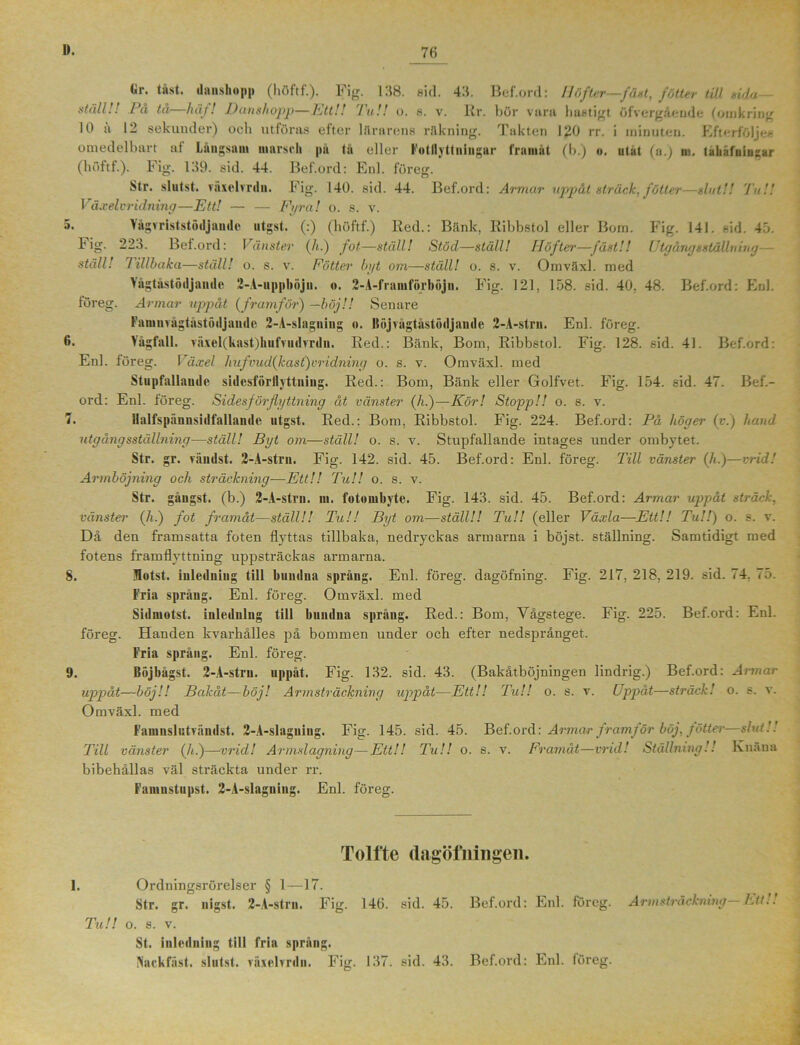 föres: o 6. 8. (»r. tåst. danshopp (höftf.). Fig. 138. sid. 43. Bef.ord: Höfter—fäst, fötter täl sida- ställ!! På ta häf! Danshopp—Ett!! Tu!! o. s. v. Rr. bör vara hastigt öfvergående (omkring 10 ä 12 sekunder) och utföras efter lilrarens räkning. Takten 120 rr. i minuten. Efterföljee omedelbart at Långsam marsch pa tå eller Fotllyttniugnr framåt (b.) o. utat (a.) m. tabäfniugar (höftf.). Fig. 139. sid. 44. Bef.ord: Enl. föreg. Str. slutst. växelvrdu. Fig. 140. sid. 44. Bef.ord: Armar uppåt sträck, fötter—slut!! Ta!! Växelvridning—Ett! — — Fyra! o. s. v. Vågvriststöiljaiule utgst. (:) (höftf.) Red.: Bänk, Ribbstol eller Bom. Fig. 141. sid. 43. b ig. 223. Bef.ord: Vänster (/i.) fot—ställ! Stöd—ställ! Höfter—fäst!! Utgångs ställning— ställ! Tillbaka—ställ! o. s. v. Fötter byt om—ställ! o. s. v. Omväxl. med Yågtåstöiljande 2-A-uppböjn. <». 2-A-franiförböju. Fig. 121, 158. sid. 40, 48. Bef.ord: Enl. Armar uppåt (framför) —böj!! Senare Famnvågtåstödjandc 2-A-slaguing «. Ilöjvågtåstödjande 2-A-strn. Enl. föreg. Vågfall. växel(kast)kufvudvrdu. Red.: Bänk, Bom, Ribbstol. Fig. 128. sid. 41. Bef.ord: Enl. föreg. Växel hufvud(kast)vridning o. s. v. Omväxl. med Stupfallaude sidesförllyttniug. Red.: Bom, Bänk eller Golfvet. Fig. 154. sid. 47. Bef.- ord: Enl. föreg. Sides förflyttning åt vänster (A.)—Kör! Stopp!! o. s. v. llalfspåunsidfallaiide utgst. Red.: Bom, Ribbstol. Fig. 224. Bef.ord: På höger (v.) hand utgång sställning—ställ! Byt om—ställ! o. s. v. Stupfallande intages under ombytet. Str. gr. vändst. 2-A-strn. Fig. 142. sid. 45. Bef.ord: Enl. föreg. Till vänster (A.)—vrid! Armböjning och sträckning—Ett!! Tu!! o. s. v. Str. gåugst. (b.) 2-A-strn. m. fotombyte. Fig. 143. sid. 45. Bef.ord: Armar uppåt sträck, vänster (A.) fot framåt—ställ!! Tu!! Byt om—ställ!! Tu!! (eller Växla—Ett!! Tu!!) o. s. v. Då den framsatta foten flyttas tillbaka, nedryckas armarna i böjst. ställning. Samtidigt med fotens framflyttning uppsträckas armarna. Hotst. inledning till bundna språng. Enl. föreg. dagöfning. Fig. 217, 218, 219. sid. 74. 75. Fria språng. Enl. föreg. Omväxl. med Sidmotst. inledning till bundna språng. Red.: Bom, Vågstege. Fig. 225. Bef.ord: Enl. föreg. Handen kvarhålles på bommen under och efter nedsprånget. Fria språng. Enl. föreg. Böjbågst. 2-A-stru. uppåt. Fig. 132. sid. 43. (Bakåtböjningen lindrig.) Bef.ord: Armar uppåt—böj!! Bakåt—böj! Armsträckning uppåt—Ett!! Tu!! o. s. v. Uppåt—sträck! o. s. v. Omväxl. med Famnslutvändst. 2-A-slaguing. Fig. 145. sid. 45. Bef.ord: Armcurframför böj, fötter—slut!! Till vänster (A.)—vrid! Armslagning—Ett!! Tu!! o. s. v. Framåt—vrid! Ställning!! Knäna bibehållas väl sträckta under rr. Famnstupst. 2-A-slagniug. Enl. föreg. Tolfte dagöfningen. 1. Ordningsrörelser § 1—17. Str. gr. nigst. 2-A-strn. Fig. 146. sid. 45. Bef.ord: Etd. föreg. Armslräckmng Ett.. Tu!! o. s. v. St. inledning till fria spräng. Naekfäst. slutst. växelvrdu. Fig. 137. sid. 43. Bef.ord: Enl. föreg.
