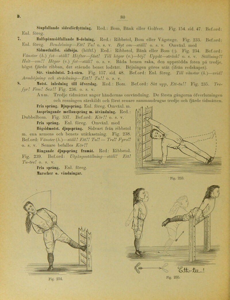 80 Stupfallande sidesförflyttning. Hed.: Bona, Bank eller Golfvet. Fig. 154. sid. 47. Bef.ord: Enl. för eg. 7. Ilnlfspäniisidfallande K-delning. Red.: Ribbstol, Bora eller Vågstege. Fig. 233. Bef.ord: Enl. löreg. Bendelning—Ett! Tu! o. s. v. Byt om—ställ! o. s. v. Onaväxl. med Sidiiiotliidfst. sulhöjn. (höftf.) Red.: Ribbstol, Bänk eller Bona (:). Fig. 254. Bef.ord: Vänster (Å.) jot—ställ! Höfter—fäst! Till höger (v.)—böj! Uppåt—sträck! o. a. v. Ställning!! Helt—om!! Höger (v.) fot—ställ! o. s. v. Båda benen raka, den uppstödda foten på tredje, högst fjärde ribban, det stående benet lodrätt. Böjningen göres utåt (ifrån redskapet). Str. vändslutst. 2-A-strn. Fig. 157. sid. 48. Bef.ord: Enl. föreg. Till vänster (h.)—vrid! Armböjning och sträckning—Ett!! Tu!! o. s. v. §. Hotst. inledning till öfverslag. Red.: Bom. Bef.ord: Sitt upp, Ett-tu!! Fig. 235. Tre- fyr ! Fem! Sea;!! Fig. 236. o. s. v. Anm. Tredje tidmåttet anger händernas ömvändning. De första gångerna öfverlutningen och resningen särskildt och först senare sammandragas tredje och fjärde tidmåtten. Fria språng. lijupspråug. Enl. föreg. Omväxl. m. Anspringande niellauspråug m. åtvänduiug. Red.: Dubbelbom. Fig. 337. Bef.ord: Kör!! o. s. v. Fria språng. Enl. föreg. Omväxl. med Högsidniotst. djupsprång. Sidvart från ribbstol m. ena armens och benets utåtkastning. Fig. 238. Bef.ord: Vänster (/;.)—ställ! Ett!! Tu!!— Tre!! Fyra!! o. s. v. Senare befalles Kör!! Hängande djupsprång framåt. Red: Ribbstol. Fig. 239. Bef.ord: Utgångs ställning—ställ! Ett! Tu-tre! o. s. v. Fria språng. Enl. föreg. Harscher o. vändningar. Fig. 233.