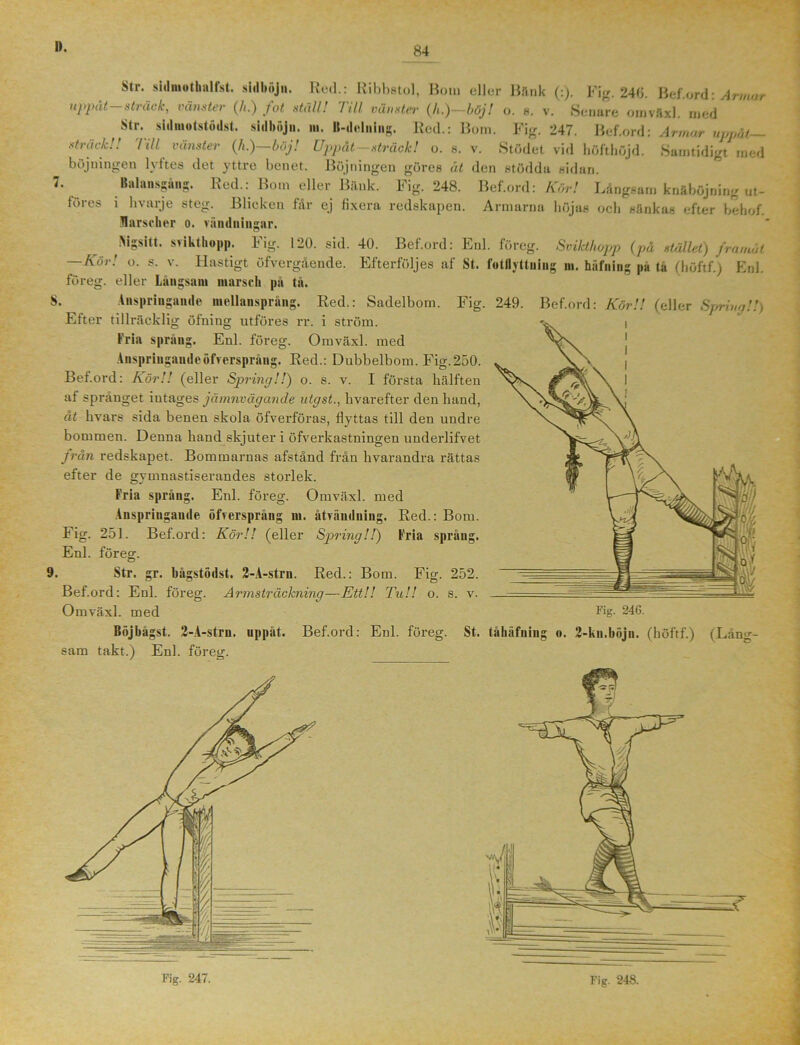 Str. stiluiuthalfst. sidböjn. Red.: Ribbstol, Bom eller Bftnk (:). Fig. 246. Bef.ord: Armar uppåt sträck, vänster (/<.) fot. ställ! 7ill vänster (/t.)—böj! o. 8. v. Senare omväxl. med Str. sidmotstodst. sidbujn. m. B-delning. Red.: Bom. Fig. 247. Bef.ord: Armar uppåt- sträck!! Till vänster (h.)—böj! Uppåt-sträck! o. 8. v. Stödet vid höfthöjd. Samtidigt med böjningen lyftes det yttre benet. Böjningen göres åt den stödda sidan. 7. Balansgång. Red.: Bom eller Bänk. Fig. 248. Bef.ord: Kör! Långsam knäböjning ut- löres i hvarje steg. Blicken får ej fixera redskapen. Armarna höjas och sänkas efter behof. Marscher o. vändningar. INigsitt. svikt hopp. Fig. 120. sid. 40. Bef.ord: Enl. föreg. Svikthopp (på stället) framåt —Kör! o. s. v. Hastigt öfvergående. Efterföljes af St. fotllyttuing ni. häfning på ta (höftf.) Enl. föreg. eller Långsam marsch pa tå. S. Anspringande mellansprång. Red.: Sadelbom. Fig. 249. Bef.ord: Kör!! (eller Sprim)!!) Efter tillräcklig öfning utföres rr. i ström. Fria språng. Enl. föreg. Omväxl. med Anspriugnudeöfvcrspråug. Red.: Dubbelbom. Fig.250. Bef.ord: Kör!! (eller Spring!!) o. s. v. I första hälften af språnget intages jämnvägande utgst., livarefter den hand, åt hvars sida benen skola öfverföras, flyttas till den undre bommen. Denna hand skjuter i öfverkastningen underlifvet från redskapet. Bommarnas afstånd från hvarandra rättas efter de gvmnastiserandes storlek. Fria språng. Enl. föreg. Omväxl. med Anspringande öfvcrspråug in. åtvändning. Red.: Bom. Fig. 251. Bef.ord: Kör!! (eller Spring!!) Fria språng. Enl. föreff. 9. Str. gr. bågstödst. 2-A-stru. Red.: Bom. Fig. 252. Bef.ord: Enl. föreg. Armsträckning—Ett!! Tu!! o. s. v. Omväxl. med Fig. 246. gst. 2-A-strn. upp sam takt.) Enl. föreg. åt. Bef.ord: Enl. föreg. St. tåhäfning o. 2-kn.böjn. (höftf.) (Läng-