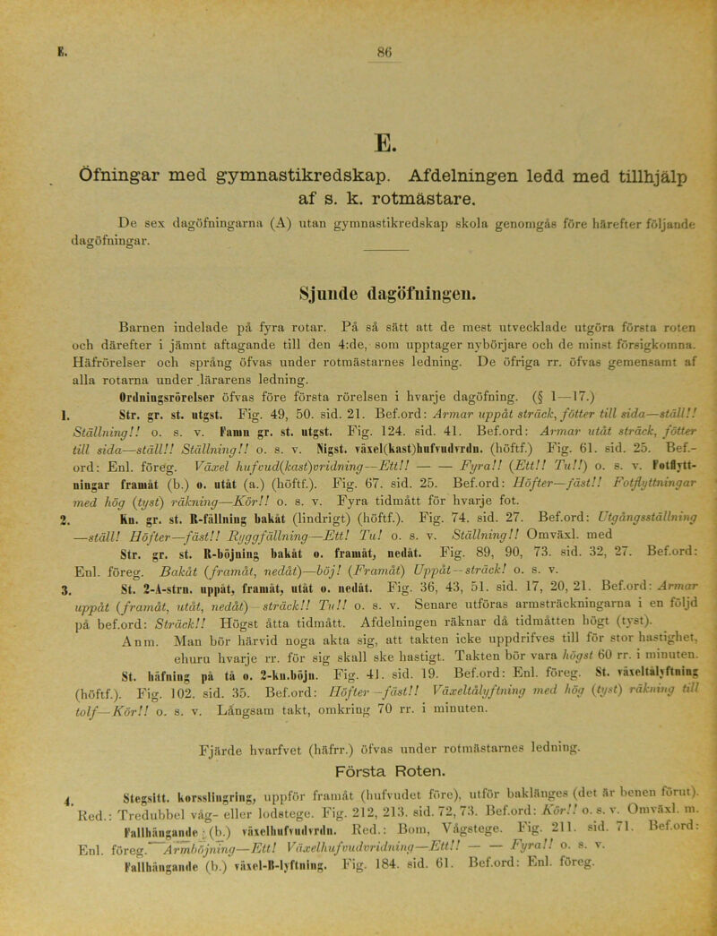 E. Öfningar med gymnastikredskap. Afdelningen ledd med tillhjälp af s. k. rotmästare. De sex dagöfningarna (A) utan gymnastikredskap skola genomgås före härefter följande dagöfningar. O O Sjunde dagötningen. Barnen indelade på fyra rotar. På så sätt att de mest utvecklade utgöra för6ta roten och därefter i jämnt aftagande till den 4:de, som upptager nybörjare och de minst försigkomna. Häfrörelser och språng öfvas under rotmästarnes ledning. De öfriga rr. öfvas gemensamt af alla rotarna under lärarens ledning. Orduiugsrörelser öfvas före första rörelsen i hvarje dagöfning. (§ 1-—17.) 1. Str. gr. st. utgst. Fig. 49, 50. sid. 21. Bef.ord: Armar uppåt sträck, fotter till sida—ställ!! Ställning!! o. s. v. Famn gr. st. utgst. Fig. 124. sid. 41. Bef.ord: Armar utåt sträck, fotter till sida—ställ!! Ställning!! o. s. v. Nigst. växel(kast)hufvudvrdn. (höftf.) Fig. 61. sid. 25. Bef.- ord: Enl. föreg. Växel hufvud(kast)vridning—Ett!! — — Fyra!! (Ett!! Tu!!) o. s. v. Fotflvtt- niugar framåt (b.) o. utåt (a.) (höftf.). Fig. 67. sid. 25. Bef.ord: Höfter—fäst!! Fotflyttningar med hög (tyst) räkning—Kör!! o. s. v. Fyra tidmått för hvarje fot. 2. Kn. gr. st. R-fällning bakåt (lindrigt) (höftf.). Fig. 74. sid. 27. Bef.ord: Utgång sställning —ställ! Höfter—fäst!! Ryggfällning—Ett! Tu! o. s. v. Ställning!! Omväxl. med Str. gr. st. R-böjuing bakåt u. framåt, nedåt. Fig. 89, 90, 73. sid. 32, 27. Bef.ord: Enl. föreg. Bakåt (framåt, nedåt)—höj! (Framåt) Uppåt — sträck! o. s. v. 3. St. 2-A-strn. uppåt, framåt, utåt o. nedåt. Fig. 36, 43, 51. sid. 17, 20,21. Bef.ord: Armar uppåt (framåt, utåt, nedåt) - sträck!! Tu!! o. s. v. Senare utföras armsträckningarna i en följd på bef.ord: Sträck!! Högst åtta tidmått. Afdelningen räknar da tidmåtten högt (t\st). Anm. Man bör härvid noga akta sig, att takten icke uppdrifves till för stor hastighet. ehuru hvarje rr. för sig skall ske hastigt. Takten bör vara högst 60 rr. i minuten. St. håfuing på tå «. 2-ku.böjn. Fig. 41. sid. 19. Bef.ord: Enl. föreg. St. >äxeltälyftning (höftf.). Fig. 102. sid. 35. Bef.ord: Höfter -fäst!! Växeltålyftning med hög (tyst) räkning till tolf—Kör!! o. s. v. Långsam takt, omkring 70 rr. i minuten. Fjärde hvarfvet (häfrr.) öfvas under rotmästarnes ledning. Första Roten. 4 Stegsitt. korsslingring, uppför framåt (hufvudet före), utför baklänges (det år benen förut). ‘ Red.: Tredubbel våg- eller lodstege. Fig. 212, 213. sid. 72, 73. Bef.ord: Kör!! o. s. v. Omväxl. m. Fallhångande • (b.) växclhufvmlvrdn. Red.: Bom, Vågstege. Fig. 211. sid. 71. Bef.ord: Enl. löreg.‘~Armböjning—Ett! Växelhufvudvridning—EttU Fyra!! o. s. v. Fallhångande (b.) våxel-ll-lyftning. Fig. 184. sid. 61. Bef.ord: Enl. föreg.