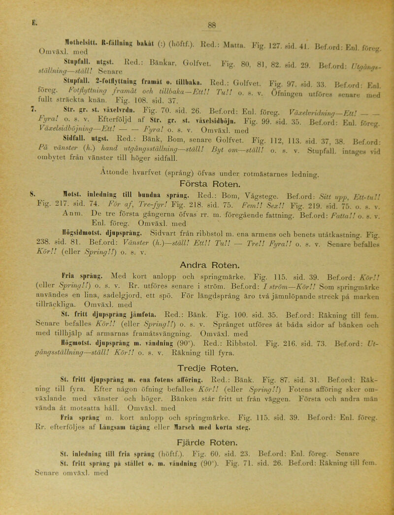 Motbelsitt. K-fällning bakåt (:) (l.öftf.). Red.: Matta. Fig. 127. nid. 41. Bef.ord- Enl före- Umvftxl. med Stupfall utgst. Red.: Bänkar, Golfvet. Fig. 80, 81, 82. sid. 29. Bef.ord: Z7to«W staltmng—ställ! Senare J J Stupfall. 2-fotlljttniug framåt ». tillbaka. Red.: Golfvet. Fig 97 sid 33 Beford- Fnl föreg. Fotflyttning framåt och tillbaka-Ett!! Tu!! o. s. v. Öfningen utföres senare' med tullt sträckta knän. Fig. 108. sid. 37. 7. Str. gr. st. växclvrdii. Fig. 70. sid. 26. Bef.ord: Enl. föreg. Våxelvridmng-Ettl Tyra! o. s. v. Efterföljd af Str. gr. st. vaxelsidböjn. Fig. 99. sid. 35. Bef.ord: Enl. före- Växelsidböjning—Ett! Fyra! o. s. v. Omväxl. med Sidlall. utgst. Red.: Bänk, Bom, senare Golfvet. Fig. 112, 113. sid. 37, 38. Bef.ord: Pa vänster (h.) hand utgång sställning—ställ! Byt om—ställ! o. s. v. Stupfall. inta-es vid ombytet från vänster till höger sidfall. Åttonde hvarfvet (språng) öfvas under rotmästarnes ledning. Första Roten. flotst. inledning till bundna språng. Red.: Bom, Vågstege. Bef.ord: Sitt upp, Ett-tu!! Fig. 217. sid. 74. För af, Tre-fyr! Fig. 218. sid. 75. Fem!! Sex!! Fig. 219. sid. 75. o. s. v. Anm. De tre första gångerna öfvas rr. m. föregående fattning. Bef.ord: Fatta!! o. s. v. Enl. föreg. Omväxl. med llögsiilmotst. djupsprang. Sidvart från ribbstol m. ena armens och benets utåtkastning. Fig. 238. sid. 81. Bef.ord: Vänster (å.)—ställ! Ett!! Tu!! —- Tre!! Fyra!! o. s. v. Senare befalles Kör!! (eller Spring!!) o. s. v. Andra Roten. Fria språng. Med kort anlopp och springmärke. Fig. 115. sid. 39. Bef.ord: Kör!! (eller Spring/.) o. s. v. Rr. utföres senare i ström. Bef.ord: I ström—Kör!! Som spriugmärke användes en lina, sadel-jord, ett spö. För längdsprång äro två jämnlöpande streck på marken tillräckliga. Omväxl. med St. fritt (ljupspräng jämfotn. Red.: Bänk. Fig. 100. sid. 35. Bef.ord: Räkning till fem. Senare befalles Kör!! (eller Spring!!) o. s. v. Språnget utföres åt båda sidor af bänken och med tillhjälp af armarnas framåtsvängning. Omväxl. med llögmotst. djupsprång m. vändning (90°). Red.: Ribbstol. Fig. 216. sid. 73. Bef.ord: Ut- gångs ställning—ställ! Kör!! o. s. v. Räkning till fyra. Tredje Roten. St. fritt djupsprang m. ena fotens aiföring. Red.: Bänk. Fig. 87. sid. 31. Bef.ord: Räk- ning till fyra. Efter någon öfning befalles Kör!! (eller Spring!!) Fotens afföring sker om- växlande med vänster och höger. Bänken står fritt ut från väggen. Första och andra män vända åt motsatta håll. Omväxl. med Fria språng m. kort anlopp och springmärke. Fig. 115. sid. 39. Bef.ord: Enl. föreg. Rr. efterföljes af Långsam tågång eller Marsch med korta steg. Fjärde Roten. St. inledning till fria språng (höftf.). Fig. 60. sid. 23. Bef.ord: Enl. föreg. Senare St. fritt sprang pa stället o. m. vändning (90°). Fig. 71. sid. 26. Bef.ord: Räkning till fem.
