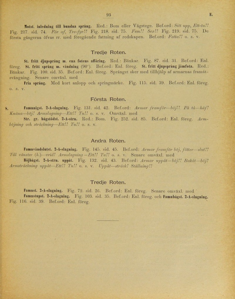 flotst. inledning till bundna språng. Red.: Bom eller Vågstege. Bef.ord: Sitt upp, Ett-tu!! Fig. 217. sid. 74. För af, Tre-fyr!! Fig. 218. sid. 75. Fem!! Sex!! Fig. 219. sid. 75. De första gångerna öfvas rr. med föregående fattning af redskapen. Bef.ord: Fatta!! o. s. v. Tredje Roten. St. fritt djupsprång ni. enn fotens afloring. Red.: Bänkar. Fig. 87. sid. 31. Bef.ord: Enl. föreg. St. fritt språng ni. vändning (90°). Bef.ord: Enl. föreg. St. fritt djupsprång jänifota. Red.: Bänkar. Fig. 100. sid. 35. Bef.ord: Enl. föreg. Språnget sker med tillhjälp af armarnas framåt- svängning. Senare omväxl. med Fria språng. Med kort anlopp och springmärke. Fig. 115. sid. 39. Bef.ord: Enl. föreg. o. s. v. Första Roten. 8, Faniuiiigst. 2-A-slagniug. Fig. 131. sid. 42. Bef.ord: Armar framför—böj!! Fä tå—häf! Knäna—böj! Armslagning—Ett!! Tu!! o. s. v. Omväxl. med Str. gr. bågstodst. 2-A-strn. Red.: Bom. Fig. 252. sid. 85. Bef.ord: Enl. föreg. Arm- böjning och, sträckning—Ett!! Ta!! o. s. v. Andra Roten. Famnväudslntst. 2-A-slagniug. Fig. 145. sid. 45. Bef.ord: Armar framför böj, fotter—slut!! Till vänster (h.)—vrid! Armslagning—Ett!! Tu!! o. s. v. Senare omväxl. med Röjbågst. 2-A-strn. uppåt. Fig. 132. sid. 43. Bef.ord: Armar uppåt—böj!! Bakåt—böj! Armsträckning uppåt—Ett!! Tu!! o. s. v. Uppåt—sträck! Ställning!! Tredje Roten. Famnst. 2-A-slagniug. Fig. 72. sid. 26. Bef.ord: Enl. föreg. Senare omväxl. med Faniustupst. 2-A-slaguing. Fig. 103. sid. 35. Bef.ord: Enl. föreg. och Fainubågst. 2-A-slagniug. Fig. 116. sid. 39. Bef.ord: Enl. föreg.