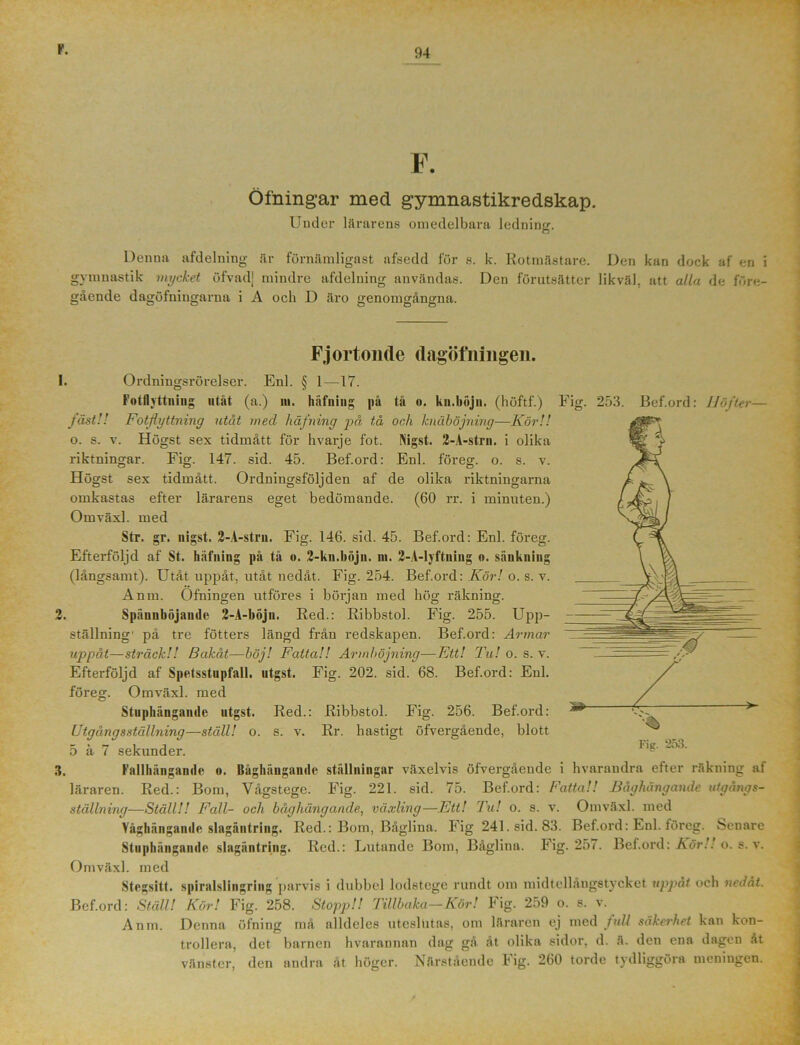 F. Öfnmgar med gymnastikredskap. Under lärarens omedelbara ledning. Denna afdelning är förnämligast afsedd lur e. k. Rotmästare. Den kan dock af en i gymnastik mycket öfvadj mindre afdelning användas. Den förutsätter likväl, att alla de före- gående dagöfningarnu i A och D äro genomgångna. Fjortonde dagötningen. 1. Ordningsrörelser. Enl. § 1—17. Fotflyttning utåt (a.) ni. häfniug på tå «. kn.böjn. (höftf.) Fig. 253. Bef.ord: Höfter— fäst!! Fotflyttning utåt med liåfning på tå och knäböjning■—Kör!! o. s. v. Högst sex tidmått för hvarje fot. Nigst. 2-A-strn. i olika riktningar. Fig. 147. sid. 45. Bef.ord: Enl. föreg. o. s. v. Högst sex tidmått. Ordningsföljden af de olika riktningarna omkastas efter lärarens eget bedömande. (60 rr. i minuten.) Omväxl. med Sfr. gr. nigst. 2-A-stru. Fig. 146. sid. 45. Bef.ord: Enl. föreg. Efterföljd af St. häfniug på tå o. 2-kn.böjn. m. 2-A-lyftning o. sänkning (långsamt). Utåt uppåt, utåt nedåt. Fig. 254. Bef.ord: Kör! o. s. v. Anm. Ofningen utföres i början med hög räkning. 2. Spännböjande 2-A-böjn. Red.: Ribbstol. Fig. 255. Upp- ställning' på tre fotters längd från redskapen. Bef.ord: Armar uppåt—sträck!! Bakåt—böj! Fatta!! Armböjning—Ett! Tu! o. s. v. Efterföljd af Spetsstupfall. utgst. Fig. 202. sid. 68. Bef.ord: Enl. föreg. Omväxl. med Stuphängande utgst. Red.: Ribbstol. Fig. 256. Bef.ord: Utgångsställning—ställ! o. s. v. Rr. hastigt öfvergående, blott 5 å 7 sekunder. Fig. 253. 3. Fallhängande o. Båghängandc ställningar växelvis öfvergående i hvarandra efter räkning af läraren. Red.: Bom, Vågstege. Fig. 221. sid. 75. Bef.ord: Fatta!! Båghängaiule utgångs- ställning—Ställ!! Fall- och båghängande, växling—Ett! Tu! o. s. v. Omväxl. med Yåghängande slagäntring. Red.: Bom, Båglina. Fig 241. sid. 83. Bef.ord: Enl. föreg. Senare Stuphängande slagäntring. Red.: Lutande Bom, Båglina. Fig. 257. Bef.ord: Kör!', o. s. v. Omväxl. med Stegsitt. spiralslingring parvis i dubbel lodstege rundt om midtellångetycket uppåt och nedåt. Bef.ord: Ställ! Kör! Fig. 258. Stopp!! Tillbaka—Kör! Fig. 259 o. s. v. Anm. Denna öfning må alldeles uteslutas, om läraren ej med full säkerhet kan kon- trollera, det barnen hvarannan dag gå åt olika sidor, d. ä. den ena dagen åt vänster, den andra åt höger. Närstående Fig. 260 torde tydliggöra meningen.