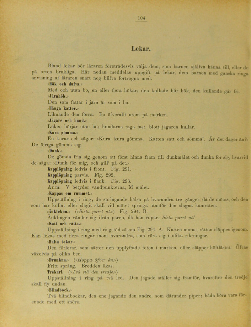 Lekar. Blund lekar bör läraren företrädesvis välja dem, som barnen själfva känna till. eller de på orten brukliga. Här nedan meddelas uppgift på lekar, dem barnen med ganska ringa anvisning af läraren snart nog blifva förtrogna med. »Hök och dufva.» Med och utan bo, en eller flera hökar; den kullade blir hök, den kullande går fri. »Järnhök.» Den som fattar i järn är som i bo. »Hänga kattor.» Liknande den förra. Bo öfverallt utom på marken. »Jägare och hund.» Leken börjar utan bo; hundarna taga fast, blott jägaren kullar. »Kura gömma.» En kurar och säger: »Kura. kura gömma. Katten satt och sömma’. År detda^erän? De öfriga gömma sig. ~ O o :Duuk.> De gömda fria sig genom att först hinna fram till dunkmålet och dunka för sig, hvarvid de säga: »Dunk för mig, och gill’ på det.» Kapplöpning ledvis i front. Fig. 291. Kapplöpuing parvis. Fig. 292. Kapplöpning ledvis i flank. Fig. 293. Anm. V betyder vändpunkterna, M målet. »Kappas om rummet.» Uppställning i ring; de springande hälsa på hvarandra tre gånger, då de mötas, och den som har kullat eller slagit skall vid mötet springa utanför den slagna kamraten. »Äukleken.» (»Sista paret ut.») Fig. 294. B. Änklingen vänder sig ifrån paren, då han ropar: Sista paret ut! »Katt och råtta.» Uppställning i ring med ringstöd såsom Fig. 294. A. Katten motas, råttan slappes igenom. Kan lekas med flera ringar inom hvarandra, som röra sig i olika riktningar. 3 Halta tokar.» Den förlorar, som sätter den upplyftade foten i marken, eller släpper höftfästet. Ofvas växelvis pä olika ben. : Drunkna.» (»Hoppa öfver ån.») Fritt språng. Bredden ökas. Trekarl. (»Två slå den tredje.») Uppställning i ring på två led. Den jagade ställer sig framför, hvarefter den tredje skall fly undan. »Blindbock.» Två blindbockar, den ene jagande den andre, som därunder piper; båda böra vara för- enade med ett snöre.