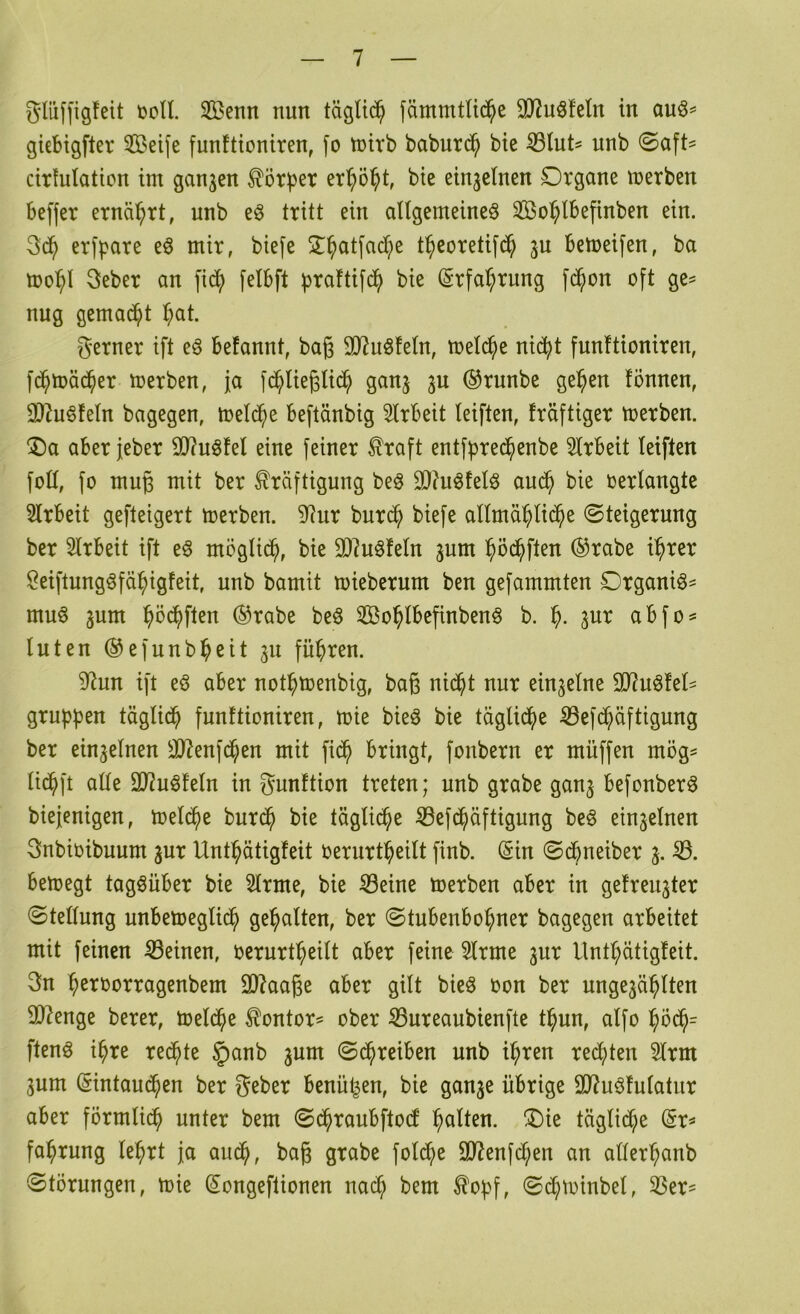 glüf[ig!eit »oll. Senn nun täglich fämmtli($e SJJuöfeln in auö= giebigfter Seife funftioniren, fo toirb baburd^ bie ^lut^ unb ©aft? cirlulation im ganzen Körper er^ö^t, bie einzelnen Organe merben beffer ernährt, nnb e§ tritt ein allgemeine^ So^lbefinben ein. erfpare e^ mir, biefe 2^^atfad;e t^ieoretifd^ ju bemeifen, ba tüo^l 3eber an fid^ felbft btaftifd^ bie (Srfa^rung fd^on oft ge^ nug gemad^t l^at. gerner ift e§ befannt, bag 307uöfeln, toel(^e nic^t funftioniren, fd^toäd^er merben, ja fd^lieglid^ ganj 3U ®runbe ge^en fönnen, 0)2u§feln bagegen, loeld^e beftänbig 5lrbeit leiften, fräftiger toerben. ®a aberjeber S07u6fel eine feiner ^raft entfbre($enbe 5lrbeit leiften foll, fo mug mit ber Kräftigung beö 30?uöfelö aud^ bie »erlangte Slrbeit gefteigert toerben. 9^ur burd^ biefe allmä^lid^e (Steigerung ber 5lrbeit ift eö möglid^, bie 9)?uöfeln ^um ^öd^ften ®rabe i^rer Öeiftung^fä^igfeit, unb bamit mieberum ben gefammten Organik- muö 3um l^öd^ften ®rabe beö So^lbegnben^ b. jur abfo^ luten ®efunb^eit 311 führen. 0(?un ift eö aber notl^menbig, bag nid^t nur einzelne 9J2uöfel- grupben täglid^ funftioniren, toie bieö bie täglid^)e ^ef(^äftigung ber einzelnen 3)7enfd^en mit fid^ bringt, fonbern er müffen mög^ lid^ft alle 9J2uöfeln in gunftion treten; nnb grabe ganj befonberö biejenigen, treidle burd^ bie tägli^e ^efd^äftigung beö einzelnen 3nbi»ibuum jur Unt^ätigfeit »erurt^eilt finb. (Sin ©dbneiber 3. bemegt tagsüber bie 3lrme, bie S3eine toerben aber in gefrei^ter (Stellung unbetoeglid^ gehalten, ber ©tubenbo^ner bagegen arbeitet mit feinen Seinen, »ernrtl^eilt aber feine 3lrme 3ur Untf;ätigfeit. gn ^eroorragenbem 9]7aage aber gilt bieö »on ber unge3ä^lten 907enge berer, toel($e Kontor^ ober Sureaubienfte t^un, alfo ^od^= ftenö i^re redete §anb 3um (Sd^reiben unb i^ren red()ten 3lrm 3um (Sintaud^en ber geber benügen, bie gau3e übrige 9J?uöfnlatur aber förmlid^ unter bem (Sd^raubftocf galten. Oie täglidf;e fa^rung le^rt ja aud^, bag grabe fold^e 9J?enfcl;en an aller^anb Störungen, toie (Songeftionen nac^ bem Ko^f, «Sd^toinbel, Ser=