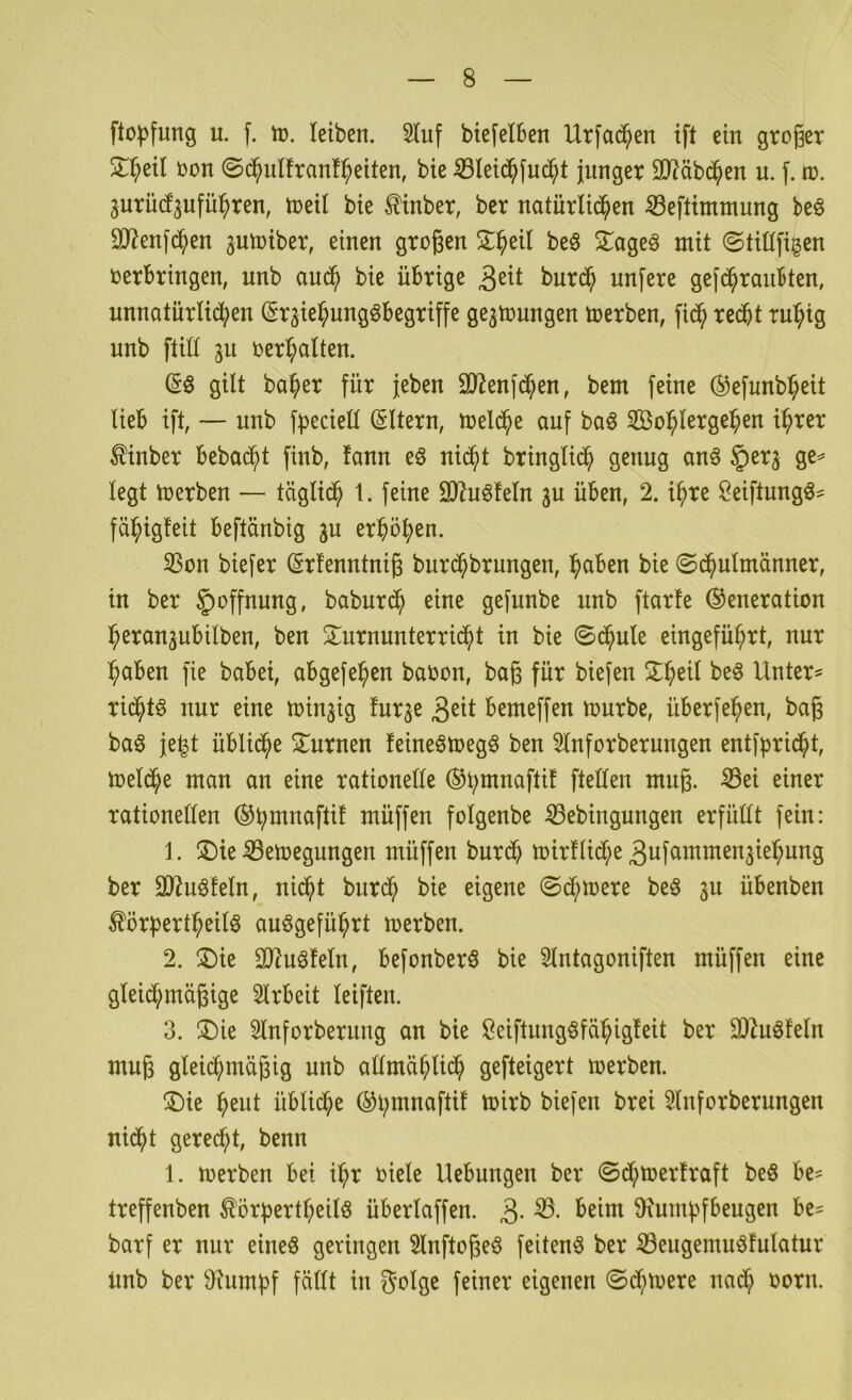 fto))fung n. f. 1ü. leiben. 2Iuf bte(elben Urfad^en ift ein großer S:^eil oon ©d^ulfranf^eiten, bie 53Ieid^fnc^t junger 9J?äbc^en u. f. to. ^urütfjufü^ren, toeil bie ^inber, bcr natürlichen ^eftimmung beö 9J?enfdhen ^utoiber, einen großen Sl^eil beö 2^ageö mit ©tiüfigen oerbringen, unb andh bie übrige burdh unfere gefd^rauBten, unnatürlidhen (Sr^ie^ungöbegriffe ge^toungen toerben, fidh redbt ru:h^g unb ftiü 3U oer^alten. (Sö gilt ba^er für jeben SJienfdhen, bem feine (^efunb^eit lieb ift, — unb f^^eciell (Sltern, toeldhe auf baö So^lergeben i^rer ^inber bebad^t finb, fann e^ ni^t bringlidh genug anö §erj ge^ legt toerben — täglidh 1. feine 9)Zu6feln gu üben, 2. ihre Seiftungö^ fähigleit beftänbig ju erhöhen. S3on biefer (Srfenntniß burd^brungen, hciben bie ©dhulmänner, in ber Hoffnung, baburdh eine gefunbe unb ftarfe (Generation heranjubilben, ben 2^urnunterridht in bie ©dhule eingeführt, nur haben fie babei, abgefehen baoon, baß für biefen ^h^ll öeö Untere ridhtö nur eine minjig lur^e 3^tt bemeffen mürbe, überfehen, baß ba§ je^t übliche ^turnen feineömegö ben 3lnforberungen entfpridht, toeldhe man an eine rationelle (Ghninaftif ftellen muß. ^ei einer rationellen (Ghmnaftif müffen folgenbe ^ebingungen erfüllt fein: 1. ®ie ^emegungen müffen burdh mirflidhe 3ufammenjiehung ber 9)Zuöfeln, nidht burdh bie eigene ©dhmere be§ 3U übenben ^örpertheilö auögeführt merben. 2. ®ie OJiuöfeln, befonberö bie 5lntagoniften müffen eine gleidhmäßige Slrbeit leiften. 3. ®ie 5lnforberung an bie ßeiftungöfähigleit ber 2)ZuöMn muß gleidhmäßig unb allmählidh gefteigert toerben. ®ie heut üblidhe (Ghmnaftif toirb biefen brei 2lnforberungen nidht gerecht, benn 1. toerben bei ihr oiele Hebungen ber ©dhtoerfraft be§ be= treffenben ^örf)ertheitö überlaffen. 3- 9iumhfbeugen be== barf er nur eineö geringen Slnftoßeö feiten^ ber Seugemuöfulatur Unb ber 9?umhf fällt in golge feiner eigenen ©dhtoere nadh oorn.