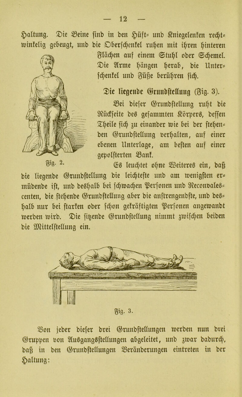 Haltung. !l)te 33eine finb in ben §üft' unb ^niegelenfen rec^t^ tüinfelig gebeugt, unb bie Dberfd^enfel ru^en mit i^ren l^interen gläd^en auf einem ober ©c^emel. ®ie 2trme l^dngen l^erab, bie Untere fc^enfel unb guge berühren fi(^^. Xk licgenbe ©tunbftcHmtg (gig. 3). ißei biefer ©runbfleüung ru^t bie TOdfeite be§ gefammten ^örberö, beffen 2^t;eile fid^ ^u einanber toie bei ber fielen- ben ©runbfletlung oer^alten, auf einer ebenen Unterlage, am beften auf einer ge^olfterten ^an!. Ieu($tet o^ne Söeitereö ein, bag bie Uegenbe (^runbfteHung bie leic^tefte unb am menigflen er^ mübenbe ift, unb beSl^alb bei fcbmac^en ?5erfonen unb 9teconoaleö= centen, bie fte^enbe ®runbfteüung aber bie anflrengenbfte, unb beö^ :^alb nur bei ftarten ober fc^on geträftigten ^Jerfonen angetoanbt toerben toirb. ®ie fi^enbe ©runbfteßung nimmt jioifd^en beiben bie SJ^ittelfteüung ein. gtg- 3. 35on jeber biefer brei ®runbftettungen toerben nun bvei ©rubbln ^on Sluögangöftettungen abgeleitet, unb jtoar baburd;, baß in ben ®runbftedungen 33eränberungen eintreten in ber Haltung: