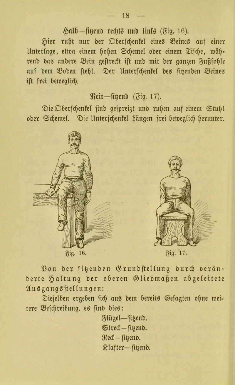 Ajdü—fi^cuD rcc^tö unb ViwU (Sig. 16). §ier tu^t nur ber £)ber[c^enfel eineö ißeineö auf einer Unterlage, ettua einem ^o^en ©c^emel ober einem !Xifc^e, renb baö anbere ^ein geftredt ift unb mit ber ganzen 5u§fo^le auf bem ©oben fte^t. ^er Unterfc^enfel beö fi^enben iöeineö ift frei bemeglic^. fi^enb (gig. 17). ®ie £)Berfc^en!el finb gefpre^t unb rupen auf einem ©tupl ober ©(^emel. 'I)ie Unterfd^enfel pängen frei betoeglic^ perunter. gig- 16. gig. ii. 33on ber fi^enben ®runbftellung burc^ oerän = berte §altung ber oberen ©liebmagen abgeleitete 51uögangöftellungen: ^iefelben ergeben fiep auö bem bereite (^efagten opne mei' terc ^efepreibung, eö finb bie6: glügel—fi^enb. ©treef—fi^enb. 9?e(f - fi^enb. Klafter—fitjeub.