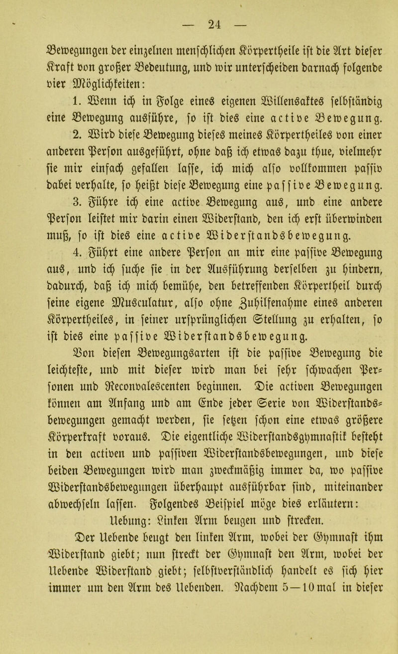 ^etoeguHöen ber einzelnen menfc^ltc^en Körpert^eile ift bie 5Irt bte[er ^raft Don großer ^ebeutung, unb toir unterfd^eiben barnad^ folgenbe otcr 9JiögUd^!eiten: 1. Sßenn id^ in golge eineö eigenen SUIenöafteö felbftänbig eine ^etoegung au^fül^re, fo ift bie§ eine actioe ©etoegung. 2. Sirb biefe iBetoegung biefeö meinet ^örbert^eile^ oon einer anberen ^erfon auögefü^rt, o^ne baß id^ ettoa§ ba^u t^ue, oielme^r fie mir einfad^ gefaüen laffe, id^ mid^ atfo ooötommen paffio babei oer^alte, fo l^eißt biefe Setoegnng eine fjaffire^etoegung. 3. gü^re id^ eine actioe ^etoegung auö, unb eine anbere ^erfon leiftet mir barin einen Siberftanb, ben id^ erft üBerminben muß, fo ift bieö eine actioe Sßiberftanb^Bemegung. 4. gü^rt eine anbere ^erfon an mir eine ^affioe ^etoegung auö, unb i^ fudC;e fie in ber 5tuöfü^rung berfelBen 311 ^inbern, baburd^, baß mid^ Bemühe, ben Betreffenben ^örpert^eil bnr^ feine eigene 3}?uöcutatur, atfo o^ne ^u^i^f^na^me eineö anberen ^örBert^eiteö, in feiner urfbrüngtid^en ©tettung 3U ert;alten, fo ift bieö eine fjaffioe SiberftanböBeloegung. ^on biefen ^etoegungöarten ift bie b^iffioe 23etoegung bie tei^tefte, unb mit biefer toirb man Bei fei^r fd^mad^en ^er^ fonen unb 0fieconoaIeöcenten Beginnen. ®ie actioen ^etoegungen fönnen am 3tnfang unb am (Snbe jeber ©erie oon Sßiberftanb^^ Belegungen gemad^t toerben, fie fe^en fd^on eine ettoa^ größere £örf)erfraft oorauö. ®ie eigentlid^e SBiberftanbögbmnaflif Beftei^t in ben actioen unb ^^affioen SiberftanböBetoegungen, unb biefe Beiben ^etoegungen toirb man jtoedmäßig immer ba, too pciffißß SiberftanböBetoegungen üBerl^aupt auöfü^rBar finb, miteinanber aBtoe(^fetn taffen, gotgenbeö iöeifpiel möge bieö erläutern: UeBung: J^infen 2trm Beugen unb ftreden. ®er UeBenbe Beugt ben tinfen 2lrm, tooBei ber ©bmnaft il^m iÜßiberftanb gieBt; nun ftredt ber ©Bmnaft ben 3lrm, tooBei ber UeBenbe 3ßiberftanb gieBt; fetBftoerfläubticf; l^anbelt eö fid^ l^ier immer um ben 2lrm beö UeBenben. 9^ac^bem 5—10 mal in biefer