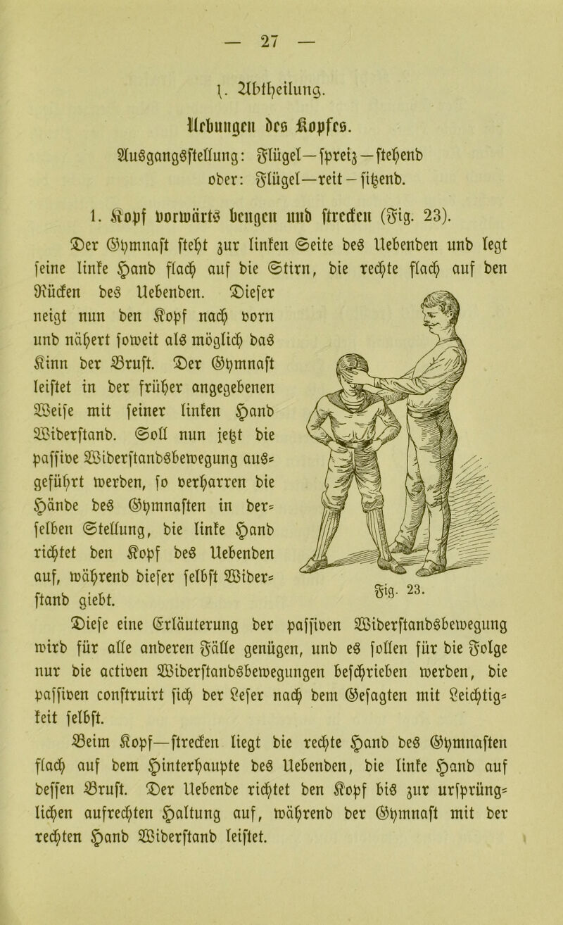 21btl)ctlung. Ilflmiigcu bce :^0|jff6. 3lu§gong§fleüung: glügel—f^retj—fte^^enb ober: glügel—reit - fi^enb. 1. boriDürt^ kuflcu mib ftrccfen (gig. 23). ©er ©bmnaft fte^^t jur Unfen 0eite be§ llebenben unb legt feine ltn!e §anb ffac^ auf bte ©tirn, bie reifte ffac^ auf beu 9\ü(fen be§ Uebeubeu. ©iefer neigt nun beu ^opf ua($ oorn unb uä^tt fotoeit aU möglich baö ^inu ber ^ruft. ©er ©S^muaft leiftet in ber früher angegebenen SBeife mit feiner linfen §anb SBiberftanb. ©oü nun ie|jt bie paffioe Siberftanb^betoegung auö? geführt toerben, fo oer^arren bie 5)änbe beö ^b^naften in ber^ felben ©teüung, bie linfe §anb richtet ben ^o^f beS Uebenben auf, toä^renb biefer felbft Siber^ ftanb giebt. ©iefe eine (Erläuterung ber paffioen SBiberftanböbeioegung mirb für alle anberen gälte genügen, unb eö feilen für bie golge nur bie actioen SBiberftanböbemegungen befi^rieben toerben, bie )3affioen conftruirt fid^ ber Öefer nac^ bem ©efagten mit öeic^tig^ feit felbft. ^eim ^opf—flred'en liegt bie reifte §anb be§ ©^mnaften f(ac^) auf bem ^i^il^i^^ciubte beö Uebenben, bie linfe §anb auf beffen ^ruft. ©er Uebenbe rid^tet ben ^o|)f biö jur urfprüng^ lid^en aufred^ten Haltung auf, mä^renb ber (^b^nnaft mit ber redeten §anb SBiberftanb leiftet.