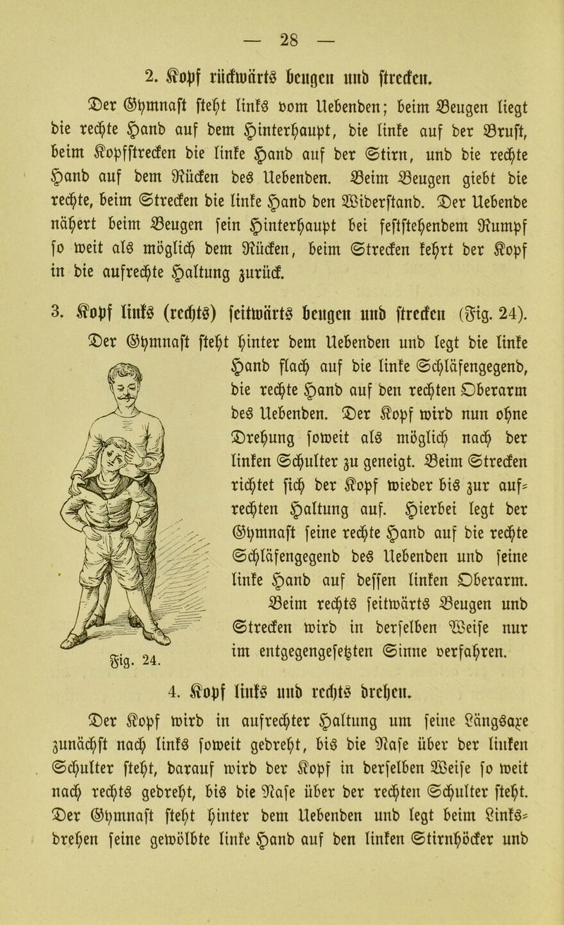 2. rütfttiärtö fieiiocu unb ftrccfen» ©er ®^mnaft fte^t ltnfö bom Uebenben; beim iSeugen liegt bie rechte §anb auf bem §)inter^aubt, bie linfe auf ber 33ruft, beim ^opfftreden bie Hufe §anb auf ber ©tirn, unb bie re^te ' §anb auf bem Sf^ücten beö Uebenben. ^eim beugen giebt bie rechte, beim ©treten bie linfe §)anb ben Siberflaub. ®er Uebenbe nähert beim 33eugen fein §)inter^aubt bei feflfte^enbem Oxum^f fo meit alö möglid^ bem D^üden, beim ©treclen fe^rt ber ^opf in bie aufrechte §altung jurüd. 3. ^obf linfö (rct^tö) feittoärtö beugen unb ftreifen (Sig. 24). ®er ©btt^naft fte^t I;inter bem Uebenben unb legt bie linfe ®er ^of)f mirb in aufred^ter ^^t^fwng um feine Sängöaj:e junäc^ft nad^ linfö fomeit gebre^t, biö bie 9^afe über ber linfen . ©d^ulter fte^t, barauf mirb ber ^opf in berfelben SBeife fo toeit nad^ red^tö gebre^t, biö bie 3^afe über ber redeten ©d^ulter fte^t. ®er ®t;mnaft fte^t I;inter bem Uebenben unb legt beim Öinfö^ bre^en feine gemölbte linfe §anb auf ben linfen ©tirni^ödfer unb §anb flad^i auf bie linfe ©^läfengegenb, bie redete §anb auf ben redeten Dberarm be^ Uebenben. ®er ^opf toirb nun o^ne ®re]^ung fotoeit alö möglich nad^ ber linfen @($ulter ^u geneigt. 33eim ©treten rid^tet fid^ ber ^opf toieber biö jur auf^ redeten Haltung auf. hierbei legt ber ©b^naft feine redete §anb auf bie redete ©d^läfengegenb be§ Uebenben unb feine linfe §anb auf beffen linfen Oberarm. Seim red^tö feittoärtS Sengen unb ©treefen toirb in berfelben Steife nur im entgegengefe^ten ©inne oerfa^ren. 4. ^obf ltnfö unb rcdjtö brejen.