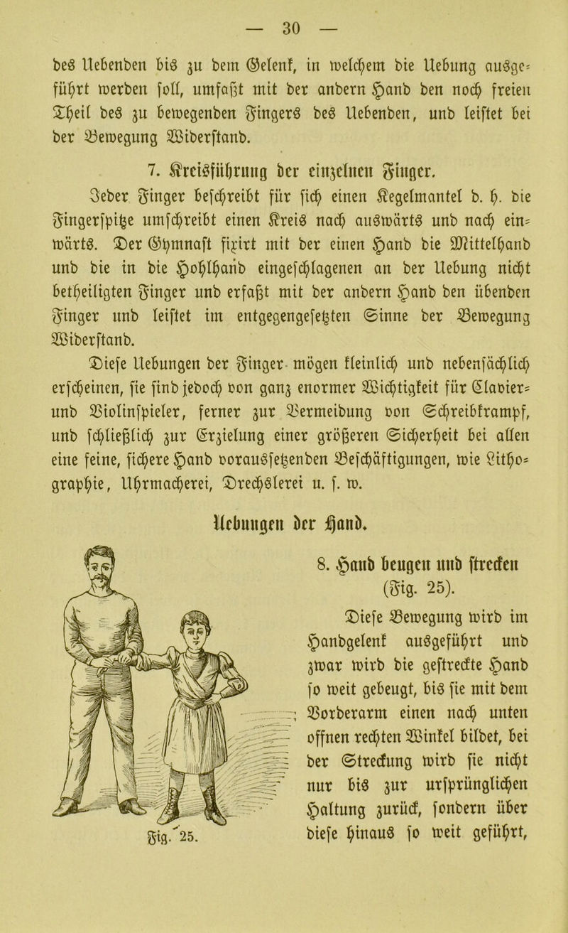 beö Uebenben biö 3U bem ®e(enf, in tuelc^em bie Hebung auögc^ fü^rt tuerben fod, umfafjt mit ber anbern §anb ben noc^ freien 5::^eit beö ju bemegenben gingerö beö Hebenben, unb leiftet bei ber ^eiuegung Siberftanb. 7. ^rciöfü^rmtg ber einjclnen guigcr. 3eber ginger befd;reibt für fi^ einen Kegelmantel b. bie gingerfpil^e umfd^reibt einen Kreiö na^ auömärt^ unb nac^ ein- märtö. ®er ®b^naft fij:irt mit ber einen §anb bie äJiittel^anb unb bie in bie §o^l^aiib eingefc^lagenen an ber Hebung ni($t bet^eiligten ginger unb erfaßt mit ber anbern §anb ben übenben ginger nnb leiftet im entgegengefe^ten ©inne ber ^eroegung SBiberftanb. ^iefe Hebungen ber ginger- mögen fleinlic^ unb nebenfäc^lii^ erfdbeinen, fie finb jeboc^ bon gan^ enormer SBii^tigfeit für (Slaoier^ unb 33iolinfpieler, ferner 3ur ^^ermeibung oon ©c^reibframf)ß unb fd;>ließlic^ ^ur (Srjielung einer größeren ©id;er^eit bei allen eine feine, fiebere §anb oorauöfe^enben iBefd^äftigungen, mie grap^ie, Hl;rmac^erei, J)rec^ölerei u. f. m. llcbuitgrii kr gi.q.25. 8. §anb beugen unb ftreefeu (gig. 25). ®iefe ^eroegung mirb im §anbgelenf anögefü^rt unb jmar mirb bie geftredte §anb fo meit gebeugt, biö fie mit bem ; 33orberarm einen nad^ unten offnen redeten Sßinfel bilbet, bei ber ©treefung toirb fie nid^t nur bis jur urfprünglid^en Haltung jurüd, fonbern über biefe btnauö fo toeit geführt,