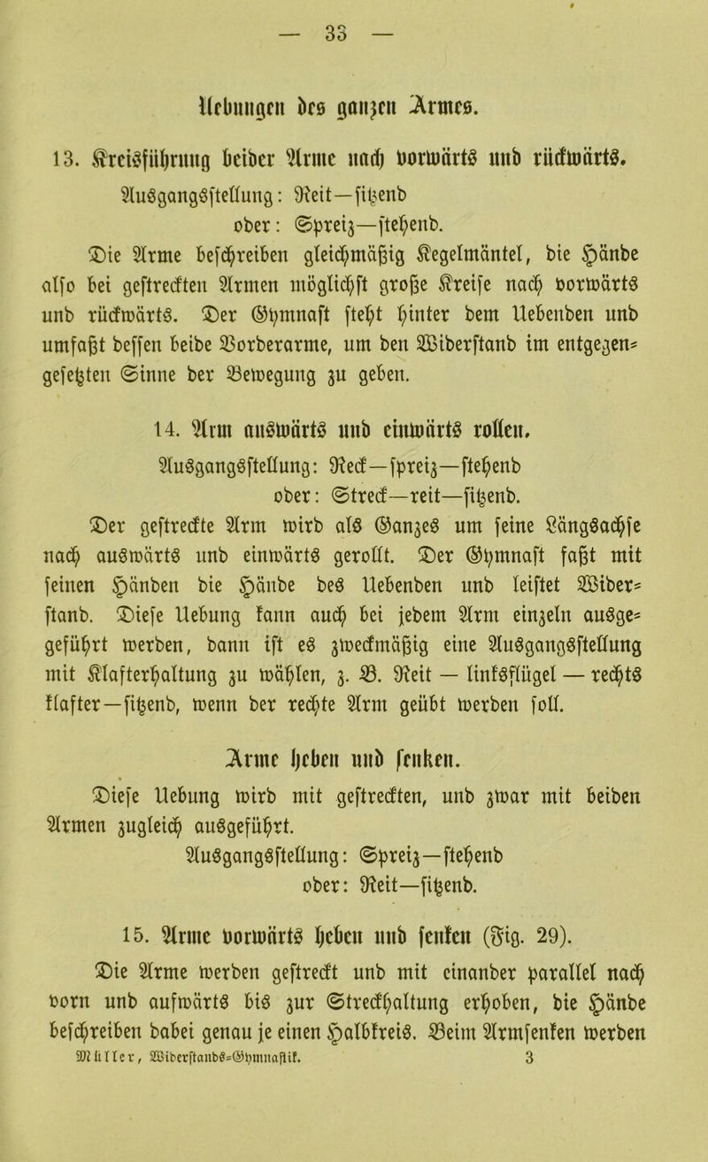 Ucbungcii bra ßan^cii ^rmc0. 13. ^rciöfübnuto bcibcr ^trmc \M) borU)ärt§ unb rüdtoärtg. ?luögangöftet(ung: 3^eit—fil^^enb ober: ®^reij—ftc^enb. ^Die 5lrme befd^reiben gleid;mä6tg Kegelmäntel, bie §änbc alfo bei geftrecfteu Firmen luöglic^ft große Krei[e nad^ oortoärtö unb rücfroärtö. ®er ®b^naft ftel;t hinter bem Uebenben unb umfaßt beffeu beibe 33orberarme, um beu Sßiberftaub tm entgegen^ gefegten ©inne ber Setoegung ju geben. 14. %xn\ auölnärtö unb cmluärtö roßen, ?lu^gangöftellung: 9f?e(f—fpret^—fte^enb ober: <Strecl—reit—fi^enb. ©er geftreefte 5lrm toirb alö ®an^eö um feine Öäugöad^fe uad^ auStoärtö unb eiutoärtö geroßt, ©er ®b^naft faßt mit feinen §^^ben bie beö Uebenben unb leiftet Siber^ ftanb. ©iefe Hebung fann and^ bei jebem 3lrm eiu3eln auöge^ geführt merben, bann ift e§ jtoeefmäßig eine 3lu§gangöfteßung mit Klafter^altung ^n mahlen, 3. 9?eit — linf^pgel — red^t6 Uafter—fi^enb, menn ber redete 5lrm geübt merben foß. ^rmc Ijebeu unb fenken. ©iefe Hebung mirb mit geftreßten, unb 3toar mit beiben %men 3ugleid^ auögefü^rt. Sluögangöfteßung: ©f)rei3—fte^enb ober: 9?eit—fi^enb. 15. 5lrmc oononrtö beben unb fenfen (gig. 29). ©ie 2lrme merben geftretft unb mit cinanber i^arallel nad^ oorn unb aufmärtö biö 3ur ©tre(fl;altung erhoben, bie §änbe befd^reiben babei genau je einen §albfrei§. ^eim 2lrmfenfen toerben SQJüUcr, 2öiberftaubö=®t)iimaflif. 3
