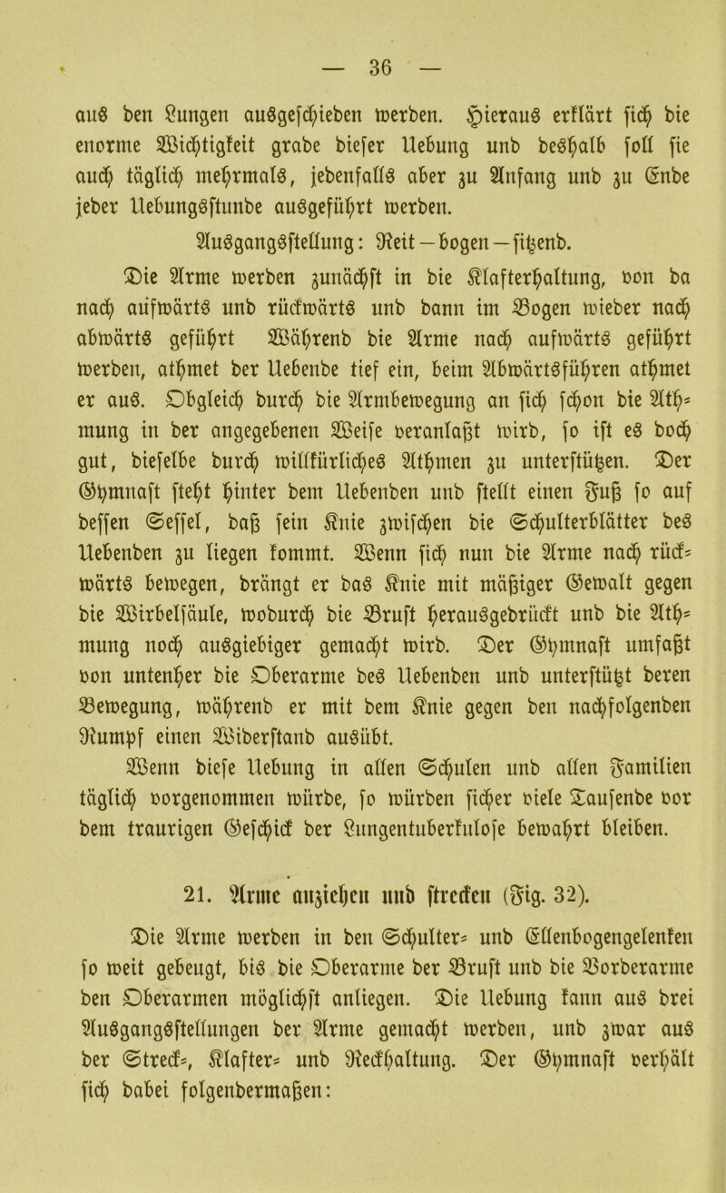 auö ben Sangen auögefd^ieben inetben. ^ierauö erflärt bte enorme 2ßi($tig!eit grabe bie[er Hebung unb beö^alb foH fie and? täglid^ mehrmals, jebenfad^ aber ju Slnfang unb 3U (§nbe jeber Uebungöftunbe auögeful^rt merben. Slu^gangöfteüung: 9?eit—bogen—fitjenb. ®ie Slrme merben ^unäd^ft in bte ^lafter^altung, oon ba nad^) aiifmärt^ unb rüdmärt^ unb bann im ^ogen mieber na(^ abmärtö geführt 3Bät;renb bie Slrme nad^ aufmärt^ S^fü^rt toerben, at^met ber Uebenbe tief ein, beim Slbioärt^fül^ren at^met er auö. Obgleich burd^ bie Slrmbemegung an fid^ fd^on bie mung in ber angegebenen Seife oeranlaßt mirb, fo ift e§ bod^ gut, biefelbe burd^ midfürlid^eö Slt^men gu unterftü^en. ^I)er ©bittnaft fte^t l^inter bem Uebenben unb ftedt einen gug fo auf beffen ©effel, baß fein £nie ^toifd^en bie ©d^ulterblätter beö Uebenben p Hegen fommt. Senn fid^ nun bie 5lrme nad^ rüd' märtö betoegen, brängt er ba^ ^nie mit mäßiger ®etoaIt gegen bie Sirbelfäule, moburd^ bie ^ruft i^erauögebrüdt unb bie 2tt^' mung nod^ ausgiebiger gemad^t mirb. !Der ©b^nnaft umfaßt oon untenher bie Oberarme beS Uebenben unb unterftui^t beren 33emegung, toäbrenb er mit bem ^nie gegen ben nad^folgenben 9kmbf einen Siberftanb auSübt. Senn biefe Hebung in atten ©deuten unb alten gamilien täglidb oorgenommen mürbe, fo mürben fieser oiele Oaufenbe oor bem traurigen (^efd^id ber Snngentuberfnlofe bema^rt bleiben. 21. Wrmc anstejeii mib ftredcu (Sig. 32). Oie 2lrme merben in ben ©dbulter^ unb (Süenbogcngelenfen fo meit gebeugt, bis bie Oberarme ber ^ruft unb bie 33orberarme ben Oberarmen mögtid^ft anliegen. Oie Hebung tann aus brei 2luSgangSftellungen ber 5lrme gemad^t merben, unb 3mar auS ber ©tred^, ^lafter^ unb 9^edl;altung. Oer ®l;mnaft oerl;ätt fid^ babei folgenbermaßen: