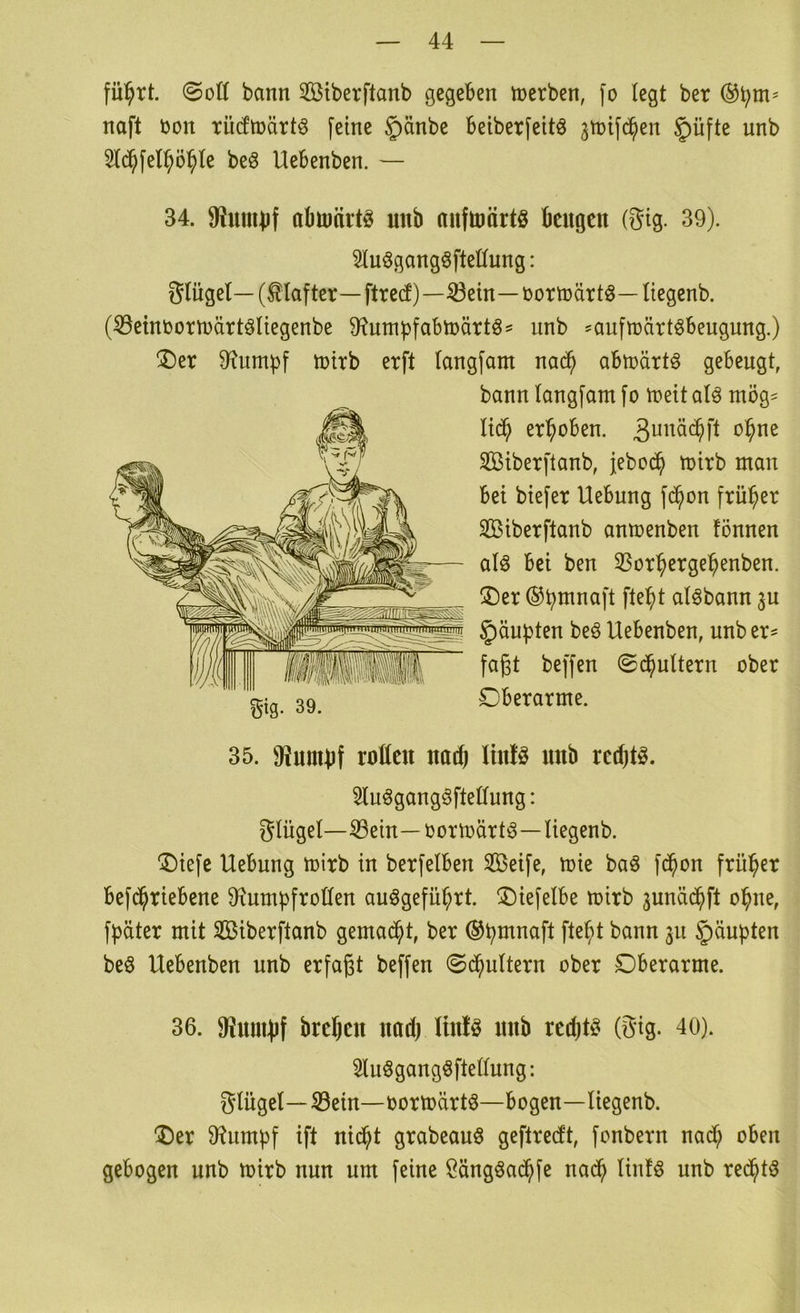 fü^rt. (Sott bann Stberftanb gegeben njerben, fo legt ber naft oon TÜcEtoärtö feine §änbe beiberfeitö ^toifd^en §üfte unb 5fc^felp^te beö Uebenben. — 34. 9?unU)f abmärtö unb nufuiärtö beugen (Stg. 39). Sluögangöftettnng: Slügel— (tiafter—ftred)—^ein—oortoärtö— Itegenb. (®etnoortt)ärt6liegenbe ü^umpfabtoättös unb ^aufttjärtöbeugung.) (Der 9?umpf toirb erft langfant nac^ abtoärtö gebeugt, bann langfam fo toeit alö tnög- Itdb erhoben. Söiberftanb, jebod^ toirb man bei biefer Uebung fc^on früher Siberftanb antoenben fönnen alö bei ben 33orbergebenben. Der ®b^naft fte^t alöbann ju Raupten be§ Uebenben, unb er^ fagt beffen (Si^uUern ober Oberarme. 35. fRumbt rotten nach linfö unb rechte. Slu^gang^ftettung: gUiget—^ein—oortoärtö—Uegenb. Diefe Uebung toirb in berfelben SBeife, toie baö fd^on früher befd^riebene 9iumbfrotten auögefü^rt. Diefelbe toirb 3unäd^ft ol^ne, fbäter mit SBiberftanb gemad^t, ber ®bmnaft fte^t bann 311 Raupten beö Uebenben unb erfaßt beffen 0d^u(tern ober Oberarme. 36. 9?nuH)f bre^en nod) Itn!ö unb redjt^ (gig. 40). Sluögangöftettung: glügel—S3ein—oortoärt§—bogen—liegenb. Der 9^umbf ift nic^t grabeauö geftredt, fonbern nad^ oben gebogen unb toirb nun um feine ßängöad^fe nad^ linfö unb re($t3
