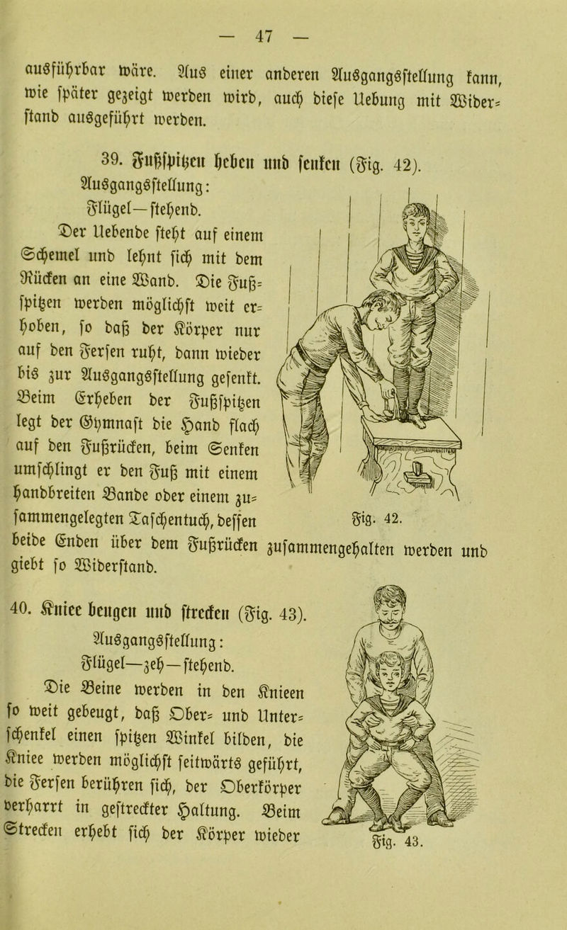 auöfül^rbar märe. 9(uö einer anberen Sluögang^ftetTung fann, irie \päkx gegeigt Serben trirb, au^ biefe Hebung mit SBiber^^' ftanb anögefü^rt merben. 39. gu^fiii^cu lieben imb fenfen (gig. 42). SluögangöfteHung: Flügel—ftef;enb. 'Der Uebenbe ftet;t auf einem ©d^emel nnb le^nt fid^ mit bem 9iü(fen an eine 2Banb. Die gng= fpi^en merben mögtic^ft meit er= l^oben, fo bag ber Körper nur auf ben gerfen ru^t, bann mieber bi6 gur 2luögangöfteaung gefenft. Seim (gr^eben ber Sugffji^en legt ber ®l;mnaft bie §anb ftatf; auf ben gugrüden, beim ©enfen umfd^Iingt er ben gug mit einem banbbreiten Sanbe ober einem gu^ fammengelegten Dafd^entud^,beffen ^^9* 42. beibe Snben über bem gugrüden 3^^f^intmenge]^alten merben unb giebt fo 2Biberftanb. 40. tiiiec beugen unb ftredeu (gig. 43). Sinögangöftedung: giügel—ge)^—fte^enb. Die Seine merben in ben ^nieen fo toeit gebeugt, bag Dber^ unb Hnter= f^enfel einen Sinfel bitben, bie ^niee toerben möglid^ft feitmärtö geführt, bie gerfen berühren fid^, ber Oberförber oerbarrt in geftredter Haltung. Seim ©treden ergebt fid^ ber Körper loieber Sig. 43.