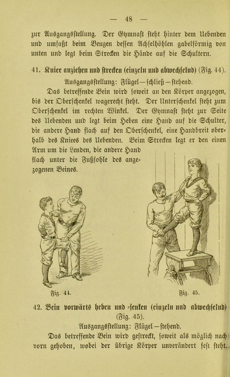 3ur Sluögangöfteriung. !Der ®^mnaft fter;t T^inter bem Uebenben unb umfaßt beim beugen beffen 2l(^fel^ö^)len gabelförmig Don unten unb legt beim ©treten bie ^änbe auf bie ©ö^ultern. gig. 44. gig. 45. 42. ^ciu borlnnrtö Ijcbcii mtb =fcufcu (ciusclu mib abincdjfclub) (gig. 45). 3ln§gangöftellung: glügel—ftet;enb. ^)aö betveffenbe Sein mirb geftrecft, fomeit alö möglicb nad^' Dorn geb;oben, mobei ber übrige Körper nuDcränbert feft ftet;t.. 41. ^nicc nnjicljcu mib ftrcrfcu (ciujclu imb nbinedjfclub) (gig. 44). 3luögangöftellung: glügel—fdjiließ — ftel;enb. ®aö betreffenbe Sein mirb fomeit an ben ^'örfjer ange^ogen, bi§ ber £)berf($enfel magered^t fte^t. ®er Unterfd^enfel fte^t jum Dberfc^enfel im rechten Sinfel. ®er ©bmnaft ftel;t ^ur ©eite be§ Uebenben unb legt beim §eben eine gianb auf bie ©d^ulter, bie anbere |)anb flad^ auf ben £)berfdl;)enfel, eine 5>anbbreit ober® ^alb beö ^niee^ be§ Uebenben. Seim ©tred'en legt er ben einen 2lrm um bie ßenben, bie anbere §anb fladl; unter bie gußfo^)le beö ange= 3ogenen Seinem.