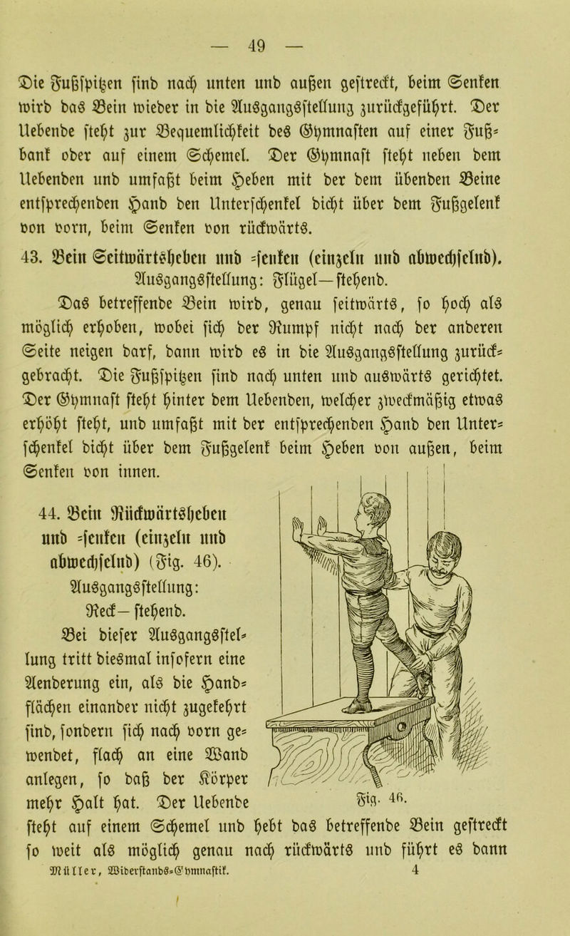 ®ic finb nad; unten unb außen geftredt, beim ©enfen mirb baö 8ein mieber in bie 3lu§gans^ftetfunj 3urüd3efü^rt. ®er Uebenbe fte^t jur SequemUd^feit beö (^b^naften auf einer bau! ober auf einem ©^emel. !Der ®l;mnaft fte^t neben bem Uebenben unb umfaßt beim 5>eben mit ber bem übenben ^eine entfbred;enben §anb ben llnterfd^enfel bic^t über bem gußgeten! toon oorn, beim 0enfen ron rudmärtö. 43. 33ciii ©eitmärteßeben imb =(ciiteii (einjelu iinb abtoctßfclnb). 5luögang6ftetfung: gUtgel— ftebcnb. iDaö betreffenbe ^ein mirb, genau feitmärtö, fo aU möglid^ erhoben, mobei fic^ ber 9?umpf nic^)t na(^ ber anberen ©eite neigen barß bann trirb eö in bie 5Iuögangöftet(ung jurüd^ gebracht. “Die gußfpi^en finb nac^ unten nnb auömdrtg gerid^tet. 'iDer ®b^naft fte^t hinter bem Uebenben, toeld^er jmedmäßig etma^ erhöbt fte^t, unb umfaßt mit ber entf^recbenben §anb ben Untere fd^euM bid^t über bem gußgelenf beim §eben oon außen, beim (Senfen oon innen. 44. 23cht 9?iidmärtöt)cbeu unb =fcufcu (cinjclu mib abtocdjfclub) (gig. 46). 3tuögang6ftedung: fHed— fte^enb. ^ei biefer 3luögangöfte(=» lung tritt bieömat infofern eine 5tenberung ein, aU bie §anb* ftä(^en einanber nid^t jngefe^rt finb, fonbern fid? nad^ oorn ge^ menbet, fta^ an eine 3Banb antegen, fo baß ber Körper me^r §att l^at. ®er Uebenbe fte^t auf einem ©d^emel nnb l^ebt ba§ betreffenbe 53ein geftredt fo meit als mögtid^ genau nac^ rüdtoärtö nnb fü^rt eö bann 'JUJüUev, 2ßiberftanb8=>(5't)ntnaftif. 4