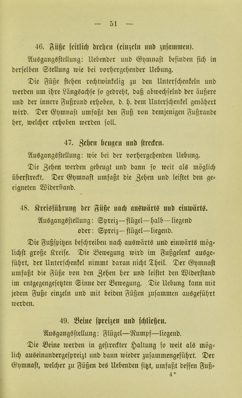 4G. fcitlirf) bieljcu (ctii^clu iiiib jitfammcu). 5(iiögangöftefiung: llebenber iinb (^l;mnaft befinben fid; in beri'elben ©teüung n)ie bet i^orl;evgel;enber Uebung. ®ie Oü|3e ftel;en ved^tminleUg ju beu Unterfc^enfeln unb tüerben um i^>re Öängöad^fe fo gebrebt, baß abtDcdbfelnb ber äußere unb ber innere gugranb erhoben, b. b- bem Unter[d)en!el genähert mirb. ®er ©bmnaft umfaßt ben giig oon bemjenigen gußranbe her, meld;er erhoben merben fod. 47. geben beugen unb ftreden» 5(uögangöftet(ung: mie bei ber oorbergebenben Uebung. ^ie geben merben gebeugt unb bann fo meit aU mögtidb überftredt. ®er ®bmnaft umfaßt bie geben unb (eiftet ben ge^ eigneten Siberftanb. 48. ^reiöfiibruug bei* güße und) anötüärtö mib eiutnärtö. ^uögangöfteüung: ©preiftügel—halb—tiegenb ober: ©preij— ftiigel—tiegenb. ®ie gußfpi^en befebreiben na^ auömärtö unb eimoärt^ mög= U(^ft große Greife. !l)ie ^etoegung toirb im gußgetenf auöge- fübot, ber Unterfcbenfel nimmt baran nidbt Zi)ül ®er ®bmnaft umfaßt bie güße oon ben geben her unb teiftet ben 3Biberftanb im entgegengefe^ten ©inne ber ^etoegung. ®ie Uebung fann mit jebem guße einzeln unb mit beiben güßen jufammen auögefübrt loerben. 49. 33eiue fpreijeii unb fdjließeu. Stuögangöftettung: gtüget—9?umpf—tiegenb. ®ie ^eine toerbeu in gefiredter §)attung (o meit aU mög= ticb auöeinanbergefprei^t unb bann toieber 3ufammengefübrt. Z)tx ©bmnaft, meteber 3u güßen beö Uebenben fi^t, umfaßt beffen guß= 4*