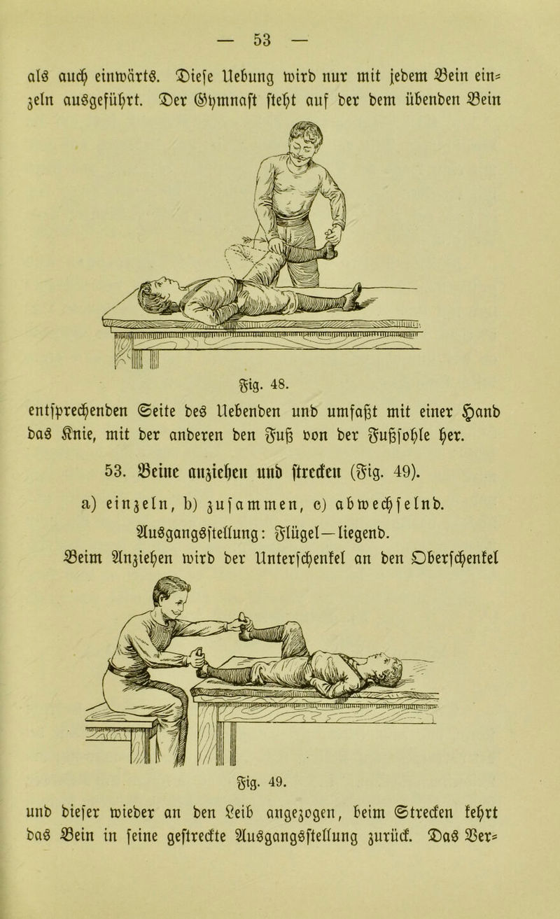 cilö auc^ eintüärtö. ^I)iefe Hebung tuirb nur mit jebem ^etn etn^ 3eln au§gefiU;rt. ®er ®t;mnaft fte^^t auf bcr bem üBenben Sein ^ig. 48. ent]|)red^enben ©eite beö Uebenben unb umfaßt mit einer §anb baö ^nie, mit ber anberen ben guß ron ber Sußfo^te l^er. 53. Seilte ansießen unb ftrcd'en (Sig. 49). a) einzeln, b) jufammen, c) abmec^felnb. Sluögangöftebung: glügel—Uegenb. Seim Slnjie^en mirb ber Unterfdf)en!et an ben Dberfc^enfet unb biefer mieber an ben J^eib angejogeu, beim ©treefen fe^rt ba^ Sein in feine geflredte 5luögangöfte((uug jurüd. Ser=