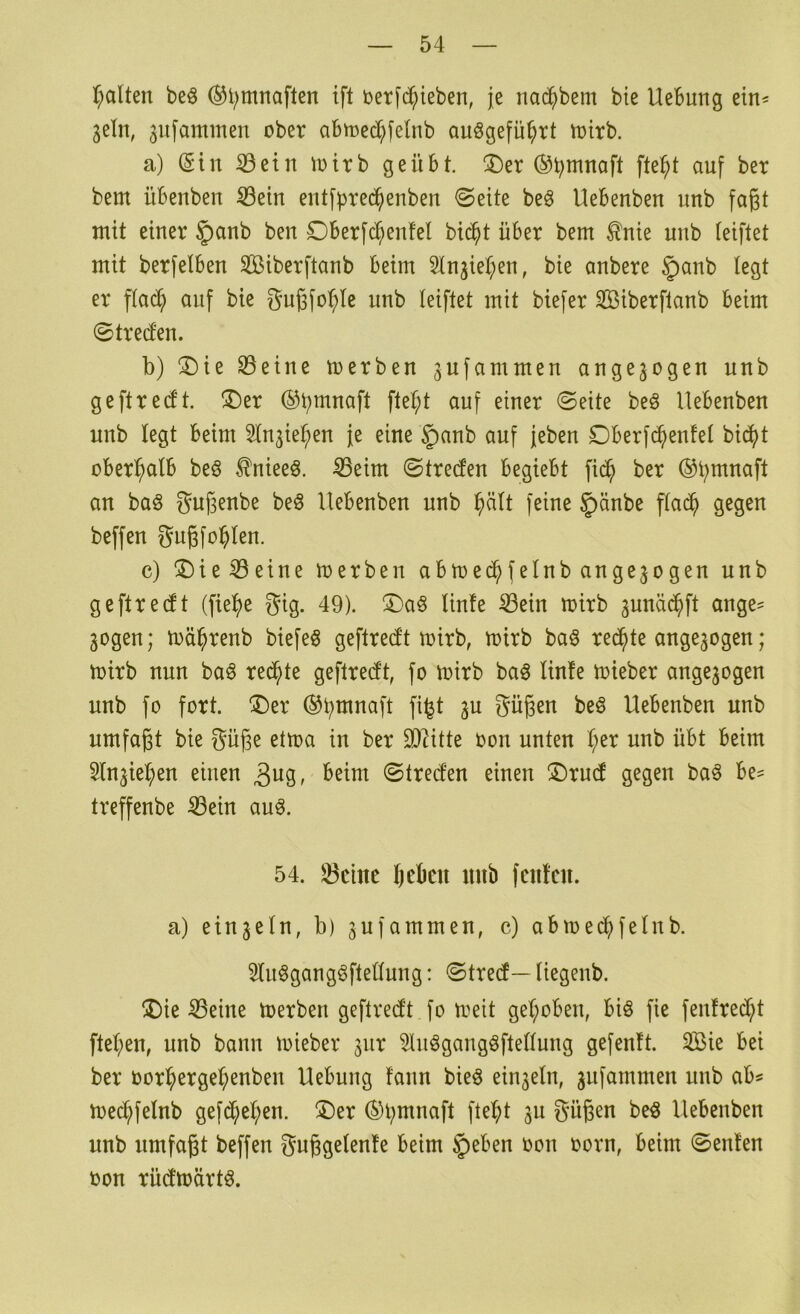 f;alten beö ®l;mnaften ift üerfc^ieben, je nacfibem bie Hebung ein^ 3eln, 3ufammen ober abmed^felnb auögefü^rt toirb. a) (Sin ©ein lotrb geübt. ®er (^t;mnaft fte^t auf ber bem übenben S3ein entf|)red^enben ©eite beö Hebenben unb faßt mit einer §anb ben Dberfd^enfel bic^t über bem ^nie unb ieiftet mit berfelben Sößiberftanb beim Sln3iet;en, bie anbere ^lanb legt er flac^ auf bie Sußfo^le unb leiftet mit biefer Sßiberflanb beim ©trecfen. b) ®ie 93eine merben ^ufammen angejogen unb ge ft re (ft. ®er (^b^naft ftet;t auf einer ©eite beö Hebenben unb legt beim ^Injieben je eine §anb auf jeben £)berfcbenfel bic^t oberhalb beö ^nieeö. 53eim ©tre(fen begiebt fic^ ber an baö guf3enbe be§ Hebenben unb f^ine §änbe fla^ gegen beffen J^ugfoblen. c) ^Die^eine merben abmecbfelnb an gezogen unb geftrecft (fie^e gig. 49). !Da§ linfe ^ein mirb ^uncid^ft ange^ 3ogen; mäbrenb biefeö geftredt mirb, mirb baö reichte ange3ogen; toirb nun ba^ reichte geftrecft, fo mirb baö linfe mieber ange3ogen unb fo fort. ®er Süßen beö Hebenben unb umfaßt bie Süße ettoa in ber 3)Htte oon unten I;er unb übt beim 5lu3ieben einen 3^19 r ©treclen einen ®rud gegen ba^ be^ treffenbe ^ein auö. 54. 23cinc beben unb fenfeu. a) ein3ein, b) 3ufammen, c) abmed^felub. 5lu§gang§ftellung: ©tred — liegenb. jDie teilte toerben geftred't fo treit gehoben, biö fie fenfred;t ftel;en, unb bann mieber 3ur 5luögangöftellung gefenft. Sie bei ber oorbergef;enben Hebung fann bieö eiii3eln, 3ufammen unb ab^ toecbfelnb gef(^bel;en. ®er (Sl;mnaft fte^t 3U Süßen be^ Hebenben unb umfaßt beffen Sußgelenfe beim §eben oon oorn, beim ©enfen oon rüdtüärt^.