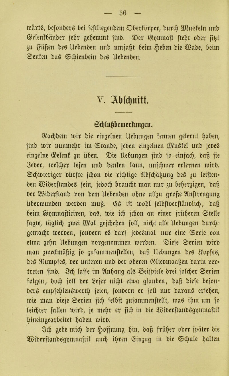 njärtö, befonberö bei feftUegenbem Dbertörber, bur(^ 9}hiöfe(n unb ©elenfbänber fe^r gehemmt finb. ®er ®b^naft fte^t ober fi^t gu gügen beö Uebenben unb umfaßt beim §)eben bie Sßabe, beim (Senfen baö ©ct^ienbein beö Uebenben. V. Tüifdinitt. 8rf)Iugbcmcrfmtgcn. 92ac^bem mir bie ein3elnen Uebungen fennen gelernt ^aben, finb mir nunme^^r im ©tanbe, jeben einzelnen 30^uöfel unb jebeö einzelne ®elenf 3U üben. ®ie Hebungen finb fo einfad^, baß fie 3eber, meld^er lefen unb benfen fann, unfc^>mer erlernen mirb. ©d^>mieriger bürfte fd^on bie rid^tige 5lbfd^ä^ung beö ju leiften^ ben Siberftanbeö fein, jebod^ brandet man nur 3U be^er3igen, baß ber Sßiberftanb oon bem Uebenben o^ne all3u große Slnftrengung übermunben merben muß. ift mo^l felbftoerftänbli($, baß beim ©btt^nafticiren, ba§, mie i(^ fd^on an einer früheren ©teile fagte, täglid^ 3mei 3)?al gefcbe^en foK, nid^t alle Hebungen burd^- gemad^t merben, fonbern eö barf jebeömal nur eine ©erie oon etma 3ebn Hebungen oorgenommen merben. ®iefe ©erien mirb man 3me(fmäßig fo 3iifammenftellen, baß Hebungen beö ^o^fe^, beö 9^umbfeö, ber unteren unb ber oberen ©liebmaaßen barin oer? treten finb. 3db laffe im Sln^ang alö S3eifbiele brei fold^er ©erien folgen, bodb foH ber Sefer nid^t etioa glauben, baß biefe befon= brrö embfe^lenömertb feien, fonbern er foll nur barauö erfe^en, mie man biefe ©erien fid^ felbft 3ufammenftellt, maö i^m um fo leidster fallen mirb, je me^r er fidb in bie Söiberftanb^gbmnaftif bineingearbeitet i^aben mirb. 3d^ gebe mid^ ber 5)offnung ^in, baß früher ober fpäter bie äBiberftanb^gbmnaftif aud^ i^ren lSin3iig in bie ©d(>ule galten