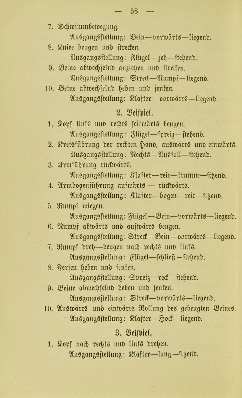 7. (Sc^tütmmBetDegung. ^(uögangöfteKung: ^etn—Dovti?ärt^—liegenb. 8. ^ntee beugen unb ftreden. Slu^gangöfteüung: gtügel- je^)—fter;enb. 9. ^etne abtued^felnb an^ter^en unb ftrecfen. luögangöfteöung: ©trecf—D^umpf—Hegenb. 10. ^eine abtuec^felnb ^eben unb fenfen. 51u^gaugöfte((ung: Klafter—üortuärtö—liegenb. 2. 33ci)‘^)icL 1. ^oi)f Itnf^ unb rec^tä feittüärtS beugen. 51nögangöfte(lnng : glügel—fbret^—fte^enb. 2. ^retöfü^rnng ber redeten §nnb, auömärtö unb etntüärt§. 21uögangöftellung: 9?ec^tö—21nöfatf—ftel^enb. 3. 2lrmfü^rnng rücftnärtö. Sluögangöftellung: Klafter—reit—frnmm—fi^enb. 4. 5Irmbogenfü^rnng auftnärt^ — rüdmärtö. 21n^gang^fte(lnng: Klafter—bogen—reit—fi^enb. 5. O^umpf tüiegen. 2luögang6fteünng: gliigel-^ein—oormärt^—liegenb. 6. 9?umpf abmärt^ unb aufU)art§ beugen. 31uögangöfteltung: ©tre(f—33ein—oortoärt^—liegenb. 7. O^umbf bref;—beugen nac^ rec^tö unb linfö. 2luögang^ftellung: Slügel—fc^lieg -ftel;enb. 8. gerfen ^eben unb fcnfen. 2luögangöftellung: ©b^eij—re(f—fte^enb. 9. 33eine abu)ed^[elub ^eben unb fenlen. 2luögangöftellung: ©tred'-oorluärt^—liegenb. 10. 2luötüärtö unb eintoärtö 9?ollung beö gebeugten ^eineö. 2luögang6ftellung: 0after—§o(f—liegenb. 3. ^cif^icL 1. nac^ redC;t^ unb linlö brel;eu. 2luögangöftellung: Hafter—lang —filjenb.